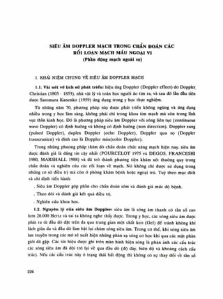 SIÊU ÂM DOPPLER MẠCH TRONG CHAN ĐOÁN CÁC
RỐI LOẠN MẠCH MÁU NGOẠI VI
(Phần động mạch ngoài sọ)
1. KHẢI NIỆM CHUNG VỀ SIÊU ÂM DOPPLER MẠCH
1.1. Vài nét về lịch sử phát triển: hiệu ứng Doppler (Doppler effect) do Doppler
Christian (1803 - 1853), nhà vật lý và toán học nguôi áo tìm ra, và sau dó lằn dầu tiên
được Satomura Kanenko (1959) ứng dụng trong y học thục nghiệm.
Tù nhũng năm 70, phương pháp này được phát triển không ngùng và úng dụng
nhiều trong y học lâm sàng, không phải chi trong khoa tim mạch mà còn trong lĩnh
vục thần kinh học. Đó là phương pháp siêu âm Doppler vói sóng liên tục (continuous
wave Doppler) có định huống và không có định huống (non direction). Doppler xung
(pulsed Doppler), duplex Doppler (echo Doppler), Doppler qua sọ (Doppler
transcranien) và đình cao là Doppler màu(color Doppler).
Trong nhũng phuong pháp thăm dò chấn đoán chức năng mạch hiện nay, siêu âm
đuọc đánh giá là đáng tin cậy nhất (POURCELOT 1975 và DEGOS, ERANCESHI
1980, MARSHALL 1988) và đã trò thành phương tiện khám xét thường quy trong
chấn đoán và nghiên cứu các rối loạn vê mạch. Nó không chì dược sù dụng trong
những co sò điều trị mà còn ỏ phòng khám bệnh hoặc ngoại trú. Tuy theo mục đích
và chi định tiến hành:
. Siêu âm Doppler góp phàn cho chấn đoán sòm và đánh giá mức độ bệnh.
. Theo dõi và đánh giá kết quà điều trị.
. Nghiên cứu khoa học.
1.2. Nguyên lý của siêu âm Doppler: siêu âm là sóng âm thanh có tần sò cao
hon 20.000 Hertz và tai ta không nghe thấy được. Trong y học, các sóng siêu âm dược
phát ra tù đầu dò đặt trên da qua trung gian một chất keo (Gel) đè tránh không khí
lách giũa da và đàu dò làm bật lại chùm sóng siêu âm. Trong co thế, khi sóng siêu âm
lan truyền trong các mô sẽ xuất hiện nhũng phản xạ sóng co học khi qua các mặt phân
giói đã gặp. Các tín hiệu đuọc ghi trên màn hình hiện sóng là phản ảnh các cấu trúc
các sóng siêu âm đã dội trà lại về qua đàu dò (độ dày, biên độ và khoảng cách cấu
trúc). Nếu các cấu trúc này ỏ trạng thái bất động thì không có sụ thay đối vê tàn số
226
 