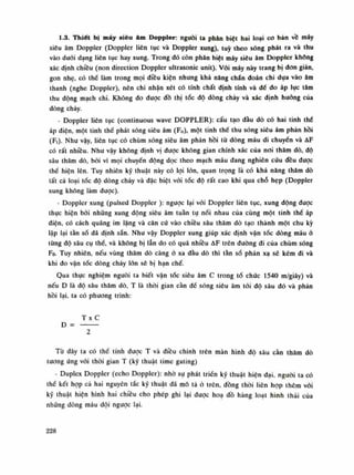1.3. Thiết bị máy siêu âm Doppler: nguôi ta phân biệt hai loại co bản vồ máy
siêu âm Doppler (Doppler liên tục và Doppler xung), tuỳ theo sóng phát ra và thu
vào đuôi dạng liên tục hay xung. Trong đó còn phàn biệt máy siêu âm Doppler không
xác định chiều (non direction Doppler ultrasonic unit). Vói máy này trang bị don giản,
gòn nhẹ, có thế làm trong mọi điều kiện nhung khả năng chấn đoán chi dựa vào âm
thanh (nghe Doppler), nên chi nhận xét có tính chất định tính và để do áp lục tâm
thu động mạch chi. Không đo đuọc đồ thị tốc độ dòng chảy và xác định hướng của
dòng chảy.
- Doppler liên tục (continuous vvave DOPPLER): cấu tạo đầu dò có hai tinh thế
áp điện, một tinh thề phát sóng siêu âm (Fo), một tinh thế thu sóng siêu âm phản hồi
(Ft). Nhu vậy, liên tục có chùm sóng siêu âm phản hồi từ dòng máu di chuyến và AF
có rất nhiều. Nhu vậy không định vị được không gian chính xác của noi thăm dò, độ
sâu thăm dò, bói vì mọi chuyển dộng dọc theo mạch máu dang nghiên cứu đều dược
thề hiện lên. Tuy nhiên kỹ thuật này có lọi lòn, quan trọng là có khả năng thăm dò
tất cả loại tốc độ dòng cháy và đặc biệt vói tóc độ rất cao khi qua chỗ hẹp (Doppler
xung không làm đuọc).
- Doppler xung (pulsed Doppler ): ngược lại vói Doppler liên tục, xung dộng dược
thục hiện bói những xung động siêu âm tuần tụ nối nhau cùa cùng một tinh thề áp
điện, có cách quãng im lặng và căn cú vào chiều sâu thăm dò tạo thành một chu kỳ
lập lại tần số đã định sẵn. Nhu vậy Doppler xung giúp xác định vận tốc dòng máu ỏ
từng độ sâu cụ thề, và không bị lẫn do có quá nhiều AF trên duòng đi cùa chùm sóng
Fo. Tuy nhiên, nếu vùng thâm dò càng ò xa dầu dò thì tần số phản xạ sẽ kém di và
khi đo vận tốc dòng chày lòn sẽ bị hạn chế.
Qua thục nghiệm nguôi ta biết vận tóc siêu âm c trong tổ chức 1540 m/giây) và
nêu D là độ sâu thăm dò, T là thòi gian càn đề sóng siêu âm tói độ sâu đó và phán
hồi lại, ta có phuong trình:
T X c
D =
2
Tù đây ta có thế tính được T và điều chinh trên màn hình độ sâu càn thăm dò
tuông ứng vói thòi gian T (kỹ thuật time gating)
- Duplex Doppler (echo Doppler): nhò sụ phát triển kỹ thuật hiện đại. nguôi ta có
thế kết họp cả hai nguyên tắc kỹ thuật đã mô tá ó trên, dồng thòi liên họp thèm vói
kỹ thuật hiện hình hai chiều cho phép ghi lại được hoa dồ hàng loạt hình thái cùa
những dòng máu dội ngược lại.
228
 