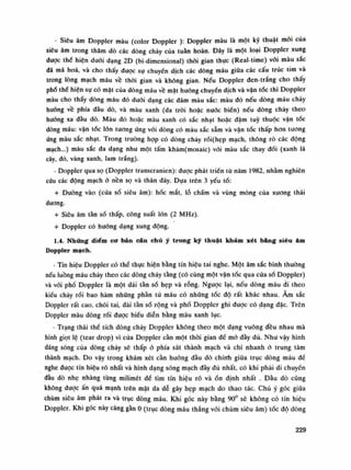 • Siêu âm Doppler màu (color Doppler ): Doppler màu là một kỹ thuật mói của
siêu âm trong thăm dò các dòng chảy của tuần hoàn. Đây là một loại Doppler xung
được thế hiện dưới dạng 2D (bi-dimensional) thòi gian thục (Real-time) vói màu sắc
đã mã hoa, và cho thấy dược sụ chuyến dịch các dòng máu giữa các cấu trúc tim và
trong lòng mạch máu vê thòi gian và không gian. Nếu Doppler đen-trắng cho thấy
phổ thế hiện sụ có mặt của dòng máu về mặt huóng chuyến dịch và vận tốc thì Doppler
màu cho thấy dòng máu dó đuôi dạng các đám màu sắc: màu đỏ nếu dòng máu chày
huống về phía dầu dò, và màu xanh (da tròi hoặc nước biền) nếu dòng chày theo
huống xa đầu dò. Màu đó hoặc màu xanh có sắc nhạt hoặc đậm tuy thuộc vận tốc
dòng máu: vận tóc lòn tuông ứng vói dòng có màu sắc sẫm và vận tốc thấp hon tuông
ứng màu sắc nhạt. Trong trường họp có dòng chảy rối(hẹp mạch, thông rò các dộng
mạch...) màu sắc da dạng nhu một tấm khảm(mosaic) vói màu sắc thay đối (xanh lá
cây, dỏ, vàng xanh, lam trắng).
• Doppler qua sọ (Doppler transcranien): được phát triển từ năm 1982, nhằm nghiên
cứu các động mạchở nền sọ và thân đáy. Dựa trẽn 3 yếu tố:
+ Đường vào (cửa sổ siêu âm): hốc mắt, lỗ chầm và vùng mỏng của xương thái
dương.
+ Siêu âm tàn số thấp, công suất lớn (2 MHz).
+ Doppler có huống dạng xung động.
1.4. Những điểm cơ bản cán chú ý trong kỹ thuật khám xét băng siêu âm
Doppler mạch.
- Tín hiệu Doppler có thể thục hiện bằng tín hiệu tai nghe. Một âm sắc bình thuòng
nếu luồng máu chảy theo các dòng chảy tầng (có cùng một vận tốc qua cùa số Doppler)
và với phổ Doppler là một dài tàn số hẹp và rỗng. Ngược lại, nếu dòng máu đi theo
kiểu chày rối bao hàm những phần tù máu có những tốc độ rất khác nhau. Âm sắc
Doppler rất cao, chói tai, dải tàn số rộng và phổ Doppler ghi đuọc có dạng dặc. Trên
Doppler màu dòng rối được biểu diễn bằng màu xanh lục.
- Trạng thái thế tích dòng chảy Doppler không theo một dạng vuông đều nhau mà
hình giọt lệ (tear drop) vì cửa Doppler cần một thòi gian đế mò đầy đủ. Nhu vậy hình
dáng sóng của dòng chảy sẽ thấp ỏ phía sát thành mạch và chi nhanh ỏ trung tâm
thành mạch. Do vậy trong khám xét cần huống đầu dò chính giũa trục dòng máu đế
nghe duọc tín hiệu rõ nhất và hình dạng sóng mạch đầy đủ nhất, có khi phái di chuyền
đầu dò nhẹ nhàng tùng milimét đề tìm tín hiệu rõ và ổn định nhất . Đàu dò cũng
không đuọc ấn quá mạnh trên mặt da dẻ gây hẹp mạch do thao tác. Chú ý góc giũa
chùm siêu âm phát ra và trục dòng máu. Khi góc này bằng 90° sẽ không có tín hiệu
Doppler. Khi góc này càng gần 0 (trục dòng máu thẳng vói chùm siêu âm) tốc độ dòng
229
 
