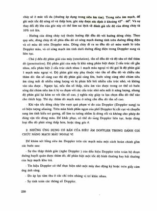 chảy sẽ à múc tối đa (thường áp dụng trong siêu âm tim). Trong siêu âm mạch, dế
ghi một tóc độ sóng rõ và thấp hon, góc này được xác định ỏ khoảng 45° - 60°. Và sụ
thay đổi độ lòn của góc này có thể làm sai lệch về đánh giá tốc độ cùa dòng chảy từ
10% trỏ lên.
- Huống của dòng chảy tuy thuộc huống đạt đầu dò vói huống dòng chảy. Theo
quy uóc, dòng chảy đi về phía dầu dò có sóng mạch dương tính trên đường dẳng điện
và có màu đỏ trên Doppler màu. Dòng chảy đi ra xa đầu dò có màu xanh lo trên
Doppler màu, và có sóng mạch âm tính đuối đường đẳng điện trong Doppler xung và
liên tục.
- Chú ý đến độ phân giải của máy (resolution), tàn số đầu dò và độ sâu có thè thăm
dò (penetration). Độ phân giải của máy là khả năng phân biệt dược 2 cấu trúc rất gàn
nhau, nếu phân biệt 2 cấu trúc cách nhau Ì mạch máu ngoại vi thì gọi là độ phân giải
Ì mạch máu ngoại vi. Độ phân giải này phụ thuộc vào tàn số dầu dò và chiều sâu
thăm dò: tần số càng cao thì độ phân giải càng lòn, buốc sóng càng nhỏ chùm siêu
âm càng mất đi nhiều năng lượng và bị phản hồi bài nhiều cấu trúc nhò, và khống
vào sâu đuọc . Ngược lại, nếu tần số thấp, siêu âm vào được trong co thế có buốc
sóng dài chùm siêu âm ít bị va chạm vói các cấu trúc nhỏ nên mất ít năng lượng, nhung
độ phân giải lại kém so vói tần số cao, ý nghĩa này giúp ta lụa chọn đàu dò thế nào
cho thích họp. Thí dụ: thăm dò mạch máu ò nông cần đầu dò tần số cao.
- Khi vận tốc dòng chảy lòn vượt quá phạm vi đo cùa Doppler (Doppler xung) ta
có hiện tượng aliasing. Trên màn hình phàn ngọn cùa phổ Doppler bị cất cụt và chuyến
sang âm tính kiều soi gương, dễ làm ta tuông nhằm là dòng rói và không cho phép do
đúng vận tốc dòng máu. Đề khắc phục, có thế đo sang Doppler liên tục, hoặc dùng
loại đầu dò phát sóng thấp hon, hoặc tăng góc 6.
2. NHỮNG ỨNG DỤNG co BẦN CỦA SIÊU ÂM DOPÌ>LER TRONG ĐÀNH GIẢ
CHỨC NĂNG MẠCH MẤU NGOẠI VI
Để khám xét bằng siêu ârr, Doppler trên các mạch máu một cách hoàn chinh gồm
các bước sau:
- Sự thu thập thính giác (nghe Doppler ) của dấu hiệu Doppler trên toàn bộ đoạn
đưòng huyết quản đuọc thăm dò, để phân biệt một tốc độ bình thưòng hay bất thường
của hẹp mạch khu trú.
- Tín hiệu Doppler có thế thục hiện nhò một máy dao động ký hoặc trên giấy cám
ứng ánh sáng.
• Đo áp lục tâm thu ỏ các chi trên những vị trí khác nhau.
- Sụ tính toán các thông số Doppler.
230
 