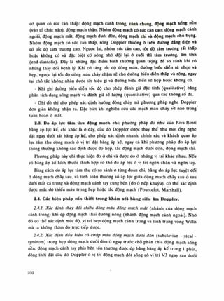 co quan có sức cản thấp: động mạch cảnh trong, cảnh chung, dộng mạch sống nên
(vào tổ chức não), động mạch thận. Nhóm dộng mạch có sức càn cao: dộng mạch cảnh
ngoài, động mạch mắt, động mạch đuôi đòn, dộng mạch chi và động mạch chú bụng.
Nhóm động mạch có súc cản thấp, sóng Doppler thuồng ỏ trên dường dẳng diện và
có tốc độ tâm trương cao. Ngược lại, nhóm sức cản cao, tốc độ tâm truong rất thấp
hoặc không có và đặc biệt có sóng nhỏ dội lại ỏ cuối thì tâm trương, âm tính
(end-diastolic). Đây là những dặc điếm bình thuồng quan trọng đè so sánh khi có
nhũng thay đổi bệnh lý. Khi có tăng tốc độ dòng máu, đuòng biếu diễn sẽ nhọn và
hẹp, ngược lại tốc độ dòng máu chảy chậm sẽ cho dường biểu diễn thấp và rộng, ngay
tại chỗ tắc không nhận được tín hiệu gì và đường biếu diên sẽ hẹp hoặc không có.
- Khi ghi đường biểu diễn tốc độ cho phép đánh giá đạc tính (qualitative) bàng
phân tích dạng sóng mạch và đánh giá sò lượng (quantitative) qua các thông số do.
- Ghi đồ thị cho phép xác định huống dòng chày mà phương pháp nghe Doppler
đon giàn không nhận ra. Đặc biệt khi nghiên cứu các mạch máu chày về não trong
tuần hoàn à mắt.
2.3. Đo áp lực tâm thu dộng mạch chi: phương pháp đo như của Riva-Rossi
bằng áp lục kế, chi khác là ỏ đây, đầu dò Doppler được thay thế nhu một óng nghe
dặt ngay dưới sát băng áp kế, cho phép xác định nhanh, chính xác và khách quan áp
lục tâm thu động mạch ỏ vị trí đại băng áp kế, ngay cà khi phuong pháp do áp lục
thông thường không xác định được do hẹp, tắc động mạch đuôi đòn, động mạch chi.
Phương pháp này chi thục hiện đo ỏ chi và dược do ó những vị trí khác nhau. Nếu
có băng áp kế kích thuóc thích họp có thế đo áp lục ỏ vị trí ngón chân và ngón tay.
Bằng cách đo áp lục tâm thu có so sánh ỏ tùng đoạn chi, bằng đo áp lực tuyệt đối
ó động mạch chày sau, và tính toán thương số áp lục giũa động mạch chày sau ỏ sau
dưới mắt cá trong và động mạch cánh tay cùng bên (do ó nếp khuỷu), có thế xác định
được mức độ thiếu máu trong hẹp hoặc tắc động mạch (Pourcelot, Marshall).
2.4. Các biện pháp cấn thiết trong khám xét bảng siêu âm Doppler.
2.4.1. Xác định thay đối chiêu dòng máu động mạch mắt (nhánh cùa động mạch
cánh trong) khi ép động mạch thái duong nông (nhánh động mạch cảnh ngoài). Nhò
đó có thế xác định mức độ, vị trí hẹp động mạch cánh trong và tình trạng vòng Willis
mà ta không thăm dò trục tiếp được.
2.4.2. Xác định dấu hiệu có cướp máu động mạch dưới đòn (subclavian - steal -
syndrom) trong hẹp động mạch đuôi đòn à ngay trước chỗ phân chia động mạch sóng
nền: động mạch cánh tay phía bên tốn thuong đuọc ép bằng băng áp kế trong Ì phút
đồng thòi đặt đầu dò Doppler ò vị trí dộng mạch đốt sống cổ vị trí V3 ngay sau đuôi
232
 