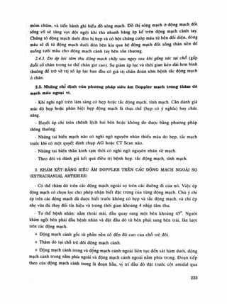 mỏm chũm, và tiến hành ghi biểu đồ sóng mạch. Đồ thị sóng mạch ỏ dộng mạch dốt
sống cố sẽ tăng vọt dột ngột khi thả nhanh băng áp kế trên động mạch cánh tay.
Chứng tó dộng mạch đuối đòn bị hẹp và có hội chứng cướp máu tù bên đối diện, dòng
máu sẽ di tù động mạch đuôi đòn bên kia qua hệ dộng mạch đốt sóng thân nên đê
xuống tuối máu cho dộng mạch cánh tay bên tổn thương.
2.4.3. Do áp lực tâm thu động mạch chầy sau ngay sau khi gắng sức tại chỗ (gấp
duỗi cổ chân trong tu thế chân gio cao). Sụ giảm áp lục và thòi gian kéo dài hon bình
thuồng để trỏ về tri số áp lục ban đàu có giá trị chấn đoán sòm bệnh tắc dộng mạch
ò chân.
2.5. Những chỉ định của phương pháp siêu âm Doppler mạch trong thâm dò
mạch máu ngoại vi.
- Khi nghi ngõ trên lâm sàng có hẹp hoặc tắc động mạch, tĩnh mạch. Càn đánh giá
múc độ hẹp hoặc phân biệt hẹp động mạch là thục thế (hẹp có ý nghĩa) hay chúc
năng.
- Huyết áp chi trên chênh lệch hai bên hoặc không do được bằng phương pháp
thông thường.
• Những tai biến mạch não có nghi ngó nguyên nhân thiếu máu do hẹp, tắc mạch
trước khi có một quyết định chụp AG hoặc CT Scan náo.
- Nhũng tai biến thần kinh tạm thòi có nghi ngõ nguyên nhân về mạch.
• Theo dõi và đánh giá kết quà diều trị bệnh hẹp. tắc động mạch, tĩnh mạch.
3. KHÁM XÉT BẰNG SIÊU ÂM DOPPLER TRÊN CẤC DỘNG MẠCH NGOÀI sọ
(EXTRACRANIAL ARTERIES)
- Có thể thăm dò trên các động mạch ngoài sọ trôn các đường đi của nó. Việc ép
động mạch có chọn lọc cho phép nhận biết đặc trung cùa tùng động mạch. Chú ý chi
ép trẽn các động mạch đã đuọc biết trước không có hẹp và tắc dộng mạch, và chi ép
nhẹ vừa đù thay đổi tín hiệu và trong thòi gian khoảng 4 nhịp tâm thu.
- Tu thế bệnh nhân: nằm thoải mái, đầu quay sang một bên khoảng 45°. Người
khám ngồi bên phải đầu bệnh nhân và đặt đàu dò tù bên phải sang bên trái, lằn lượt
trên các động mạch.
+ Động mạch cành gốc tù phàn nền cổ đến độ cao cùa chỗ trê dôi.
+ Thăm dò tại chỗ trê đôi động mạch cảnh.
+ Động mạch cành trong và động mạch cảnh ngoài liên tục đến sát hàm đuôi, dộng
mạch cảnh trong nằm phía ngoài và động mạch cảnh ngoài nằm phía trong. Đoạn tiếp
theo của dộng mạch cành trong là đoạn hầu, vị trí đàu dò đặt truỏc cột amidal qua
233
 