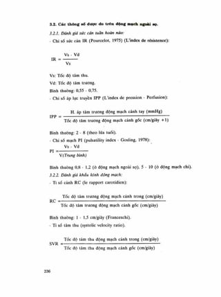 3.2. Các thông sô dược do trên dộng mạch ngoài sọ.
3.2.1. Dành giá sức cản tuần hoàn não:
- Chi số sức cản IR (Pourcelot, 1975) (L'index de résistence):
Vs - Vd
IR = —
Vs
Vs: Tốc độ tâm thu.
Vd: Tóc độ tâm truong.
Bình thường: 0,55 - 0,75.
- Chỉ số áp lực truyền IPP (L'index de pression - Perfusion):
H. áp tâm truong động mạch cánh tay (mmHg)
IPP = • —; ——-
Tốc độ tâm truong động mạch cảnh gốc (cm/giây +1)
Bình thuòng: 2 - 8 (theo lứa tuổi).
• Chi số mạch PI (pulsatility index - Gosling, 1978):
Vs - Vd
PI =
V(Trung bình)
Bình thuòng 0,8 - 1,2 (ó động mạch ngoài sọ), 5 - 10 (ỏ động mạch chi).
3.2.2. Dành giá khấu kính dộng mạch:
- Ti số cảnh RC (le rapport carotidien):
Tóc độ tâm truong động mạch cánh trong (cm/giây)
RC =— — : :
•
Tốc độ tâm trưong động mạch cành gốc (cm/giây)
Bình thuồng: 1-1,5 cm/giây (Franceschi).
- Ti số tâm thu (systolic veiocity ratio).
Tốc độ tâm thu động mạch cảnh trong (cm/giây)
SVR =— : : :
——
Tốc độ tâm thu động mạch cảnh góc (cm/giây)
236
 