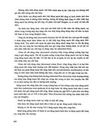 - Không nhìn thấy động mạch: thế hiện mạch máu bị tắc. càn loại trừ dương tính
giả khi chất lượng siêu âm kém.
- Kích thuốc cùa động mạch nhỏ: khi động mạch đốt sổng có kích thuốc nhò hon
2mra đuòng kính là không bình thưòng, nhung để khẳng định rằng có chắc chắn hẹp
động mạch hay không cần kết họp vói phân tích phổ Doppler và so sánh vối bên đói
diện.
- Sự thiếu hụt dòng chảy: trên siêu âm hình ảnh là dấu hiệu tắc dộng mạch, tuy
nhiên trong trường họp hẹp nặng vẫn còn thấy bóng dáng dòng chảy rất nhỏ và được
thè hiện rõ hon trong Doppler màu..
- Tăng tốc độ dòng chảy (increased velocity): khi tốc độ tâm thu vượt quá 40 cm/giây
ỏ đoạn động mạch được khám xét có thể thấy hẹp động mạch đốt sóng đuôi 50%
đường kính. Tuy nhiên mối quan hệ giữa hẹp động mạch năng hon và tóc độ dòng
chảy tâm thu tăng lên hơn không phải bao giò cũng được khẳng định, và nó chi trớ
nên chắc chắn khi sau chỗ hẹp có dòng chảy rối (disturbed flow).
- Giảm tóc độ dòng chảy (decreased velocity) thấy trong nhũng truòng họp hẹp
nặng ỏ gốc động mạch. Tốc độ bị giảm xuống trong đoạn động mạch còn lại và dạng
sóng động mạch nhu tắc dàn. Có thể đây là do sụ giảm đi của áp lục truyền và thè
tích dòng chảy sau chỗ hẹp.
- Giảm thể tích dòng chảy (decreased volum flow): tổng dòng chảy ỏ cả hai bên
động mạch đốt sóng, bình thuồng trên 200 ml/phút. Dòng chảy thấp hon thế tích này
thể hiện suy giảm động mạch đốt sống thân nền (vertebrobasilar insutTiciency) và lâm
sàng có biểu hiện thần kinh không đặc hiệu, cũng như nó có thể gặp trong suy tim.
- Huống dòng chảy không bình thường (abnormal flow direction): bình thường buông
của dòng chảy động mạch đốt sống vào trong não trong cả một chu chuyển tim. Bất
cú sự lệch huống nào đều là không bình thuồng.
Động mạch đốt sống thân nền trong trường họp có hội chứng cuóp máu động mạch
dưới đòn (subclavian steal syndrom) là do hẹp hoặc tắc động mạch đuôi đòn ỏ truóc
chỗ phán chia gốc động mạch đốt sống. Hiện tượng này gặp 85% ỏ phía bên trái động
mạch đuôi đòn, chi có 15% ỏ bên phải. Theo Pourcelot hội chứng này nhận thấy trên
siêu âm Doppler.
- Huyết áp động mạch cánh tay thấp và mất đói xứng.
- Dấu hiệu tắc động mạch dưới đòn ỏ bên có áp lục động mạch thấp hon.
Không có tốc độ tâm truong Vd ỏ động mạch sống nền cùng bên.
- Hình dạng giống nhau về bệnh lý của động mạch đuôi đòn và động mạch đốt sống
của cùng bên tổn thương.
240
 