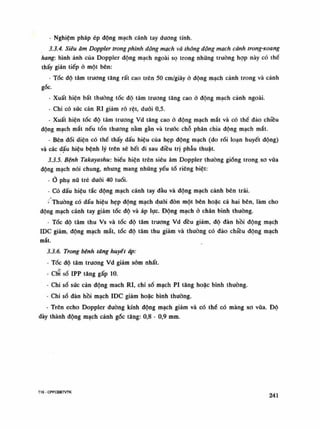 - Nghiệm pháp ép động mạch cánh tay dương tính.
3.3.4. Siêu âm Doppler trong phình động mạch và thông động mạch cành trong-xoang
hang: hình ảnh của Doppler động mạch ngoài sọ trong những truồng họp này có thề
thấy gián tiếp ỏ một bên:
- Tốc độ tâm trương tăng rất cao trên 50 cm/giây ỏ động mạch cảnh trong và cảnh
gốc.
• Xuất hiện bất thường tốc độ tâm truong tăng cao ỏ động mạch cảnh ngoài.
- Chi có súc cản RI giảm rõ rệt, dưới 0,5.
- Xuất hiện tốc độ tâm trương Vd tăng cao ỏ động mạch mắt và có thể đảo chiều
động mạch mắt nếu tổn thuong nằm gần và trước chỗ phân chia động mạch mắt.
- Bên đối diện có thể thấy dấu hiệu của hẹp động mạch (do rối loạn huyết động)
và các dấu hiệu bệnh lý trên sẽ hết đi sau điều trị phẫu thuật.
3.3.5. Bệnh Takayashu: biếu hiện trên siêu âm Doppler thương giống trong xo vữa
động mạch nói chung, nhung mang những yếu tó riêng biệt:
- Ò phụ nữ trẻ đuối 40 tuổi.
- Có dấu hiệu tắc động mạch cánh tay đầu và động mạch cảnh bên trái.
- Thường có dấu hiệu hẹp động mạch đuối đòn một bèn hoặc cả hai bên, làm cho
động mạch cánh tay giảm tốc độ và áp lục. Động mạch ỏ chân bình thuồng.
- Tóc độ tâm thu Vs và tốc độ tâm trương Vd đều giảm, độ đàn hồi động mạch
IDC giảm, động mạch mắt, tốc độ tâm thu giảm và thường có đảo chiều động mạch
mắt.
3.3.6. Trong bệnh tăng huyết áp:
- Tốc độ tâm trương Vd giảm sòm nhất.
- CỂ số IPP tăng gấp 10.
- Chi số sức cản động mách RI, chi số mạch PI tăng hoặc bình thường.
- Chi số đàn hồi mạch IDC giảm hoặc bình thường.
- Trên echo Doppler đường kính động mạch giảm và có thể có màng xo vữa. Độ
dày thành động mạch cảnh gác tăng: 0,8 - 0,9 mm.
T16 - CPPCĐBTVTK 241
 