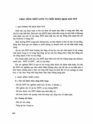 CHỌC SỐNG THẮT LƯNG VÀ CHÂN ĐOÁN DỊCH NÁO TUỶ
1. ĐẠI CƯƠNG VÈ DỊCH NÃO TUY
Dịch não tuy được sinh ra bồi các đám rối mạch mạc nằm ỏ trong não thất, chủ
yếu là ỏ não thất bên. Dịch não tuy (DNT) đuọc chứa đày trong các não thất và khoang
đuôi nhện của não và tuy sống. DNT được hấp thu vào hệ thòng tĩnh mạch bời các
hạt Pachioni ỏ màng não.
Bình thuồng DNT trong suốt, không màu, nó làm nhiệm vụ bảo vệ não và tuy sổng,
đồng thòi tham gia vào nhiệm vụ dinh dưỡng và chuyền hoa của hệ thần kinh trung
ương.
Áp lục của DNT bình thuồng cân bằng vói áp lục của các tĩnh mạch và các xoang
tĩnh mạch trong sọ và trongống sống, áp lục này dao động (theo nhịp dao động cùa
các động mạchở não và tuy sóng).
Các thành phần sinh học của DNT được điều hoa bởi hệ thống hàng rào (barier)
mạch máu - DNT và DNT - não và tuy sống.
Các xét nghiệm DNT có giá trị lớn trong chẩn đoán các bệnh thần kinh. Có thế
lấy DNT xét nghiệm qua chọc đuôi chẩm (đường chọc này dẻ xảy ra tai biến nên ít
thục hiện), đường chọc ỏ khe cột sống thắt lung (tù duỗi đốt L3 trỏ xuống) an toàn
hon, vì vậy chọc sống thắt lung được thục hiện thông dụng hon.
2. CHỌC SỐNG THẮT LƯNG
2.1. Các chỉ dinh chọc sống thát lưng.
- Đế lấy DNT xét nghiệm (sinh hoa, tế bào, vi khuẩn...).
- Đề nghiên cứu về áp lục DNT, sụ lưu thông DNT.
- Đế đưa thuốc vào DNT nhằm mục đích điều trị.
- Đế bom thuốc cản quang, bom khí chụp tuy, chụp bao rẻ thần kinh.
2.2. Chống chỉ định.
- Phù nề não nặng.
- Tăng áp lực trong sọ.
242
 