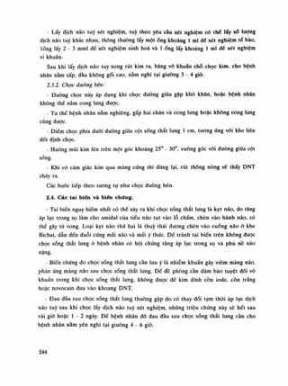 - Lấy dịch não tuy xét nghiệm, tuy theo yêu càu xét nghiệm có thế lấy số lượng
dịch não tuy khác nhau, thông thường lấy mộtống khoảng Ì mi dể xét nghiệm tế bào,
lóng lấy 2 - 3 mml đế xét nghiệm sinh hoa và Ìống lấy khoảng Ì mi dế xét nghiệm
vi khuẩn.
Sau khi lấy dịch não tuy xong rút kim ra, băng vô khuẩn chỗ chọc kim, cho bệnh
nhân nằm sấp, đàu không gối cao, nằm nghi tại giuòng 3 - 4 giò.
2.3.2. Chọc đường bên:
- Đường chọc này áp dụng khi chọc đường giữa gặp khó khăn, hoặc bệnh nhân
không thế nằm cong lung được.
- Tu thế bệnh nhân nằm nghiêng, gấp hai chân và cong lung hoặc không cong lung
cũng được.
- Điếm chọc phía dưới đường giũa cột sống thắt lung Ì em, tuông ứng vói khe liên
đốt định chọc.
- Huống mũi kim lên trên một góc khoảng 25° - 30°, vuông góc vói duòng giũa cột
sống.
- Khi có cảm giác kim qua màng cứng thì dùng lại, rút thông nòng sẽ thấy DNT
chảy ra.
Các buóc tiếp theo tuông tự nhu chọc đuòng bên.
2.4. Các tai biến và biến chứng.
- Tai biến nguy hiềm nhất có thế xảy ra khi chọc sống thắt lung là kẹt não, do tăng
áp lục trong sọ làm cho amidal của tiểu não tụt vào lỗ chẩm, chèn vào hành não, có
thề gây từ vong. Loại kẹt não thứ hai là thúy thái dương chèn vào cuống não ỏ khe
Bichat, dẫn đến duỗi cứng mất não và mất ý thức. Để tránh tai biến trên không đuọc
chọc sống thắt lung ỏ bệnh nhân có hội chúng tăng áp lục trong sọ và phù nê não
nặng.
- Biến chứng do chọc sống thắt lung càn lưu ý là nhiễm khuẩn gây viêm màng não,
phản ứng màng não sau chọc sống thắt lung. Để đề phòng càn đảm bảo tuyệt đói vô
khuẩn trong khi chọc sống thắt lung, không được đế kim dính cồn iode, cồn trắng
hoặc novocain dua vào khoang DNT.
- Đau đàu sau chọc sống thắt lung thuòng gặp do có thay đổi tạm thòi áp lục dịch
não tuy sau khi chọc lấy dịch não tuy xét nghiệm, nhũng triệu chứng này sẽ hết sau
vài giò hoặc Ì - 2 ngày. Đế bệnh nhân đỡ đau đầu sau chọc sóng thắt lung cằn cho
bệnh nhân nằm yên nghi tại giường 4 - 6 giò.
244
 