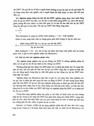 lục DNT. Tác giả đã có số liệu ỏ nguôi bình thuòng và sau dó một số tác giá khác dã
áp dụng công thúc này nghiên cứu ỏ nguôi bệnh để chẩn đoán và theo dõi kết quả
điều trị.
3.4. Nghiệm pháp thăm dò tốc độ tạo DNT: nghiệm pháp được thục hiện bằng
cách đo áp lực DNT ban đàu, sau đó lấy ra một khối luông DNT (v), theo dõi áp lục
giảm xuống đến bao nhiêu và tính thòi gian (t) tù khi đó cho đến khi áp lục DNT
tăng lên đến giá trị ban đàu. Tóc độ tạo DNT tính bằng công thức:
V
t
Theo Katzman và cộng sự (1970), bình thuòng V = 0,3 - 0,40 ml/phút.
Eiela có nêu công thức tính sụ tuông quan giũa khối lượng và áp lục nhu sau:
Khối lượng DNT lấy ra X áp lục sau khi lấy DNT
E = :
; :
Áp lục ban đầu
Bình thuồng E = 5,5 - 6,6, chi số này chi phàn ánh được một phần nào sụ tuông
quan trên, ít giá trị hon nghiệm pháp của Marmarou.
3.5. Giá trị của các nghiệm pháp trên.
- Các nghiệm pháp nghiên cứu sụ lưu thông của DNT là nhũng nghiệm pháp cổ
điền, nó có giá trị tốt để xác định sụ lưu thông của DNT.
- Phương pháp ghi dao động của DNT giúp cho ta đánh giá phần nào về trạng thái
phù nề não, khi não phù nề làm cho áp lục của DNT tăng nhẹ và giảm sụ dập nẩy
của các động mạch trong hộp sọ, đẫn đến giảm sụ dao động của áp lực DNT theo
nhịp đập của mạch.
- Nghiệm pháp của Marmarou đặc biệt có giá trị, vói công thức thục nghiệm cùa
tác già, cho ta đánh giá mối quan hệ thục sụ động về DNT, về mối tuông quan động
giũa thế tích DNT vối áp lục. Kết quả nghiệm pháp giúp ta đánh giá múc độ dàn hồi
của khoang đuôi nhện hay là sức chứa đụng cùa khoang đuối nhện, sụ hấp thu hay
đúng hon là sụ tiêu thấm cùa DNT. Kết họp vói nghiệm pháp lấy DNT ra ta đánh giá
tốc độ tạo ra DNT.
- Trong lâm sàng nghiệm pháp này giúp ta tìm hiếu về bệnh sinh của hội chứng
tăng áp lục trong sọ do tăng tiết DNT hay giám khả năng tiêu thấm DNT, trạng thái
phù nề não, theo dõi diễn biến của các quá trình bệnh lý trên và đánh giá kết quà
cùa chống phù nê não, điều trị giảm áp lục sọ não.
- Soloviev và Vanlov (1985) dã áp dụng nghiệm pháp này đế theo dõi tình trạng
tăng áp lục trong sọ à 36 bệnh nhân nhồi máu não cấp, so sánh chi số Marmarou vói
246
 