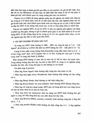 diễn biến lâm sàng và đánh giá kết quả điêu trị của manitol, tác giả đã kết luận: thay
đổi chi số của Marmarou rất phù họp với diên biến lâm sàng và chi số này giúp ta
đánh giá một cách khách quan tác dụng chổng phù não của manỉtol.
- Fopova và cs (1982) đã dùng nghiệm pháp này để nghiên cứu bệnh sinh tăng áp
lục trong sọ ỏ 25 bệnh nhân viêm da rẽ thần kinh cấp tính, nhò nghiêm pháp này tác
giả đã kết luận một cách khách quan bệnh sinh của tăng áp lục sọ não ỏ đây là giảm
su hấp thu DNT về hệ thống tĩnh mạch não, tù đó có biện pháp điều trị thích họp.
Tóm lại, xét nghiệm DNT, đo áp lục DNT và làm các nghiệm phá nghiên cứu động
về DNT tuy đon giản, nhung có giá trị khách quan giúp ta xác định bệnh lý về sụ lưu
thông DNT về hội chứng tăng áp lục trong sọ do các căn nguyên khác nhau, và các
căn nguyên gây đau đầu có liên quan đến DNT.
4. CẤC XÉT NGHIỆM VỀ DỊCH NẪO TUY
- Tỷ trọng của DNT: bình thường là 1006 - 1009, sức căng bề mặt là 7,15 - 7,20
dyn/cm2
, chỉ số khúc xạ 1,33510. Độ nhót của DNT không lốn 1.01 - 1,06; pH là 7,4 - 7,6.
• Luông tế bào: đếm trong buồng Fuks-Rosenthal trong điều kiện sinh lý có 0 - 3
tế bào trong lmm3
dịch, chi là lympho bào to và nhỏ. Lượng đó vượt quá 5 tế bào
trong lmm3
là trạng thái bệnh lý (Kafka).
Bình thường DNT không có máu, khi có máu thì có thề do chọc vào mạch máu.
Trong nhũng trường họp nhu vậy, sau khi ly tâm DNT sẽ trong ra và nghiệm pháp
benzidin âm tính, nếu trong thòi gian ly tâm không có tan huyết.
- Các phản ứng về protein:
+ Phản ứng None-Appelt: bình thường thấy trắng đục nhẹ hoặc có vết.
+ Phản ứng thúy ngân clorur Weichbrodt: bình thường thấy nhũng vết đục trắng
rất to.
+ Phản ứng Phenic Pandy: bình thường có thề thấy trắng đục.
+ Phản ứng Broxvn-Husler vói acid clohydric: bình thường DNT không trắng đục.
+ Phản ứng vối vàng keo dạng Lange: DNT pha vói dung dịch keo của vàng clorur
vói múc độ khác nhau sẽ có màu đò hoặc tím.
+ Phan ứng matit của Amanowel: đuối tác dụng của DNT bình thuồng bao giò
nguôi ta cũng chi thấy dung dịch keo của chất nhụa hoi đục nhẹ.
+ Phản ứng Benzoat (Hillen, Laroche, Lechelli): bình thường vùng đục ỏ óng thù
thứ 6 , 7, 8.
+ Phản ứng paraKn (Kafka): bình thường chi thấy trắng đục ỏ 2 - 3ống nghiệm
đầu.
247
 