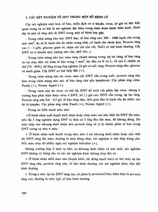 5. CẤC XÉT NGHIỆM VỀ DNT TRONG MỘT số BỆNH LÝ
Các xét nghiệm sinh hoa, tế bào, miễn dịch và vi khuẩn, virus, có giá trị dặc biệt
quan trọng và có khi là xét nghiệm dặc hiệu trong chấn đoán bệnh thằn kinh. Đuôi
đây là một số thay đổi vê DNT trong một số bệnh hay gặp.
- Trong viêm màng não mủ: DNT đục, tế bào tăng cao: 500 - 1000 bạch càu trong
một min3
da số là bạch cầu đa nhân trung tính, có bạch càu thoái hoa. Protein tăng
cao Ì - 3 g/lít glucose giảm rõ, thậm chí chi còn vết, NaCl có thè bình thuòng. Cấy
DNT có vi khuẩn mọc (màng não cầu, phế càu...).
- Trong viêm màng não lao: màu vàng chanh nhung trong, áp lực tăng, tế bào tăng
tù vài chục đến vài trăm tế bào trong Ì min3
, lúc dầu cả N và L, về sau L chiếm liu
thế (70 - 90%), đế lắng trongống nghiệm 24 giò có nổi váng. Protein tăng nhẹ, glucose
và muối giảm. Cấy DNT có thề thấy BK (+).
- Trong viêm màng não do virus: màu sắc DNT vẫn trong suốt, protein tăng nhẹ
hon trong viêm màng não mù, tế bào tăng chủ yếu lymphocyt. Các phản úng viêm:
Pandy (+), Nonne Appel (+).
- Trong viêm não do virus: có thể lấy DNT dể nuôi cấy phân lập virus, nhung ít
trường họp phát hiện được virus ỏ DNT, số (-) giả cao. DNT vẫn trong, áp lục tăng.
Protein tăng nhẹ 0,6 - 0,7 g/1, tế bào tăng nhẹ, thòi gian đàu là bạch càu da nhân, sau
đó là lympho. Các phản ứng viêm Pandi (+), Nonne Appel (+).
- Trong tai biến mạch máu não:
+Ỏ bệnh nhân xuất huyết dưới nhện hoặc chảy máu vào não thất thì DNT lẫn máu,
nếu lấy 3 óng nghiệm đựng DNT ta thấy cả 3ống đều lẫn máu, đế không dông. Do
máu chảy vào khoang đuối nhện nên protein tăng và tỷ lệ thành phàn tế bào trong
DNT tuông tụ như à máu.
+ Ò bệnh nhân xuất huyết trong não, nếu ỏ sát khoang dưới nhện hoặc não thất
thì DNT cũng lẫn máu, thường là màu hồng nhạt, xét nghiệm vi thể thấy hồng càu.
Nếu máu chảy đã nhiều ngày xét nghiệm bilirubin (+).
Nhũng trường họp ổ máu tụ nhỏ, xa khoang đuôi nhện và não thất, xét nghiệm
DNT không có hồng cầu và các xét nghiệm khác không thay đối rõ.
+ bệnh nhân nhồi máu não (huyết khối, tắc động mạch não) có thể thấy áp lực
DNT tăng nhẹ, protein tăng nhẹ, tế bào bình thường, các xét nghiệm khác hầu hết
bình thuồng.
+ Trong u não: áp lục DNT tăng cao, có phân ly protein/tế bào, biếu hiện là protein
tăng cao, thuồng là trên lg/1, tế bào bình thường.
250
 