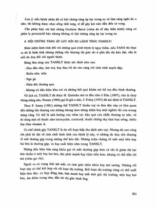 Lưu ý: nếu bệnh nhân đã có hội chứng tăng áp lục trong sọ và lâm sàng nghi do u
não, thì không duọc chọc sổng thắt lưng, vì dễ gây kẹt não dẫn đến tử vong.
Cần phân biệt vối hội chứng Guilaine Barré (viêm đa rẻ dây thần kinh) cúng có
phân ly protein/tế bào nhung không rõ hội chúng tăng áp lực trong sọ.
6. HỘI CHỨNG TĂNG ÁP Lực NỘI sọ LÀNH TÍNH (TANSLT)
Khái niệm lành tính đói vói những quá trình bệnh lý nguy hiếm, nếu TANS thì thục
ra dù là lành tính nhung những tổn thương thị giác do ú phù đĩa thị kéo dài, vẫn là
mối đe doa đối vói nguôi bệnh.
Bảng lâm sàng cùa TANSLT đuọc xác định nhu sau:
- Đau đầu nhẹ, lan toa, hay đau tối đa vào sáng vói tính chất mạch đập.
- Buồn nôn, nôn.
- Ngủ gà.
• Nhìn đôi thoảng qua.
• Không có dấu hiệu khu trú và những kết quả khám xét bổ trọ đều bình thuồng.
Ve lịch sử, TANSLT đã được H. Quincke mô tả đầu tiên ỏ Đức (1897), cho là thúy
thũng màng não, Nonne (1904) gọi là giả u não, J. Foley (1955) đã xác định là TANSLT.
Theo p. Janny (1981) nhũng thể TANSLT thuần tuy và đon độc này có liên quan
đến nhúng tổn thương của nhũng nhung mao màng nhện hay một nghẽn tắc của xoang
màng cứng. Có thể là ảnh hường của viêm tai, hậu quả của chấn thương sọ não, và
do dùng một số thuốc nhu tetracyclin, corticoid, thuốc chống thụ thai loại uống, thiếu
hay thùa vitamin A.
Co chế chính gây TANSLT là do rối loạn hấp thu dịch não tuy. Nhưng dù sao cũng
cần phải dè dặt về tính chất lành tính của bệnh lý này, vì nhũng đe doa tổn thương
về mắt thường gặp trong nhũng thề kéo dài. Nhũng triệu chứng về mắt một bên hay
hai bên là thường gặp, và hay xuất hiện sòm trong TANSLT.
Nhũng dấu hiệu lâm sàng khêu gọi vê mắt thường gặp hon cả chi là giảm thị lục
đon thuần ỏ một hay hai bên, đột phát mạnh hay tiệm tiến hon, nhung có thể dẫn tói
mù (viêm gai thị).
Ngoài ra có trạng thái mò mắt, có cảm giác nhìn nhòa hay mò suông. Những rối
loạn này có thề kết họp vài rối loạn thị trường. Rối loạn thị trường cũng có thế xuất
hiện đon dộc, co hẹp đồng tâm, bán manh hay mất một góc thị trường, một hay hai
bên, ám điểm trung tâm, dẫn tói thị giác hìnhổng.
251
 