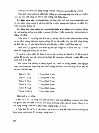 - Phù quanh u trên ảnh cộng hưởng tù nhìn rõ hon trên ảnh cắt lóp vi tính.
- Trên ảnh cộng hướng từ phát hiện nhũng u có tỷ trọng thấp hon đói với tố chức
não, mà trẽn ánh chụp cắt lóp vi tính không phát hiện được .
5.2. Tràn dịch não (hydroccphalus): hệ thống não thất bên và não thất bốn nhìn
rõ trên phim cộng hướng từ và chụp cắt lốp vi tính, nhung cóng Sylvius chi nhìn thấy
trôn ảnh cộng hướng tù.
5.3. Hỉnh ảnh cộng hưởng từ trong chẩn đoán u tuy sống: trên ảnh cộng hường
từ bình thường không nhìn thấy vỏ xương cột sóng (phần xương dặc) và bộ phận dây
chằng cột sống.
- Trên hình Ti: tuy sóng, dĩa đệm và tuy xương của thân cột sóng có cùng cuông
độ tín hiệu, nhưng dịch não tuy có cuông độ tín hiệu thấp nên trên ảnh cộng hướng
tù dịch não tuy có biếu hiện tối trên nền đó giúp ta nhìn rõ giói hạn của tuy.
- Trên hình T2: ngược lại trên hình T2 tín hiệu sáng nhất là dịch não tuy . Tuy và
thân đốt sống giảm cuông độ tín hiệu.
Ỏ nguôi trẻ nhân nhầy dĩa đệm và lóp trong của vòng sợi dĩa đệm có đặc trung là
cường độ tín hiệu cao, và cuông độ tín hiệu đó giảm cùng vói tuồi và giảm khi có sụ
thoái hoa ỏ dĩa đệm.
Theo Pronin I.N. (1990), ỏ nhũng người trẻ, khoe và truồng thành, tình nguyện
chụp cộng huống từ nhận thấy kích thước trung bình của các đoạn tuy cổ (cà phụ nữ
và nam giói) nhu sau:
Tuy cổ Ì (Ci)
Tuy cồ 2 (Cu)
Tuy cổ 3 (CHI)
Tuy cổ 4 (Civ)
Tuy cổ 5 (Cv)
Tuy cổ 6: (Cvi)
Trung bình 8 mm.
Trung bình 7 mm.
Trung bình 7 mm.
Trung bình 6 mm.
Trung bình 6 mm.
Trung bình 6 min.
- Hình ảnh u tuy sống:
+ Đối vói u sọ - tuy sống, trên ảnh cắt lóp vi tính nhìn rất kém, vì xương cho hình
ảnh giả và khó xác định u có cấu trúc đồng tý trọng hoặc giảm tý trọng. Nhung trên
ánh cộng huòng tù thì khắc phục được nhũng thiếu sót trên.
+ Trên ánh Ti và T2: ò các đoạn khác nhau của tuy đặc biệt có cùng cuông độ
hoặc giảm cuông độ ò Ti và tâng cuông độ ó T2.
258
 