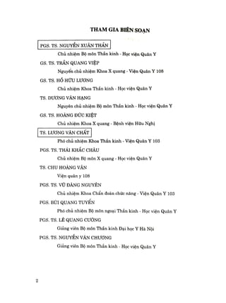 THAM GIA BIÊN SOẠN
PGS. TS. NGUYỄN XUÂN THẢN
Chủ nhiệm Bộ môn Thần kinh - Học viện Quân Y
GS. TS. TRẦN QUANG VIỆP
Nguyên chủ nhiệm Khoa X quang - Viện Quân Y 108
GS. TS. H HỮU LƯƠNG
Chủ nhiệm Khoa Thần kinh - Học viện Quân Y
TS. DƯƠNG VÀN HẠNG
Nguyên chủ nhiệm Bộ môn Thần kinh - Học viện Quân Y
GS. TS. HOÀNG ĐỨC KIỆT
Chủ nhiệm Khoa X quang - Bệnh viện Hữu Nghị
TS. LƯƠNG VĂN CHẤT
Phó chủ nhiệm Khoa Thần kinh - Viện Quân Y 103
PGS. TS. THÁI KHẮC CHÂU
Chủ nhiệm Bộ môn X quang - Học viện Quân Y
TS. CHU HOÀNG VÂN
Viện quân y 108
PGS. TS. VŨ ĐẢNG NGUYÊN
Chủ nhiệm Khoa Chẩn đoán chức năng - Viện Quân Y 103
PGS. BÙI QUANG TUYÊN
Phó chủ nhiệm Bộ môn ngoại Thần kinh - Học viện Quân Y
PGS. TS. LÊ QUANG CƯỜNG
Giảng viên Bộ môn Thần kinh Đại học Y Hà Nội
PGS. TS. NGUYỄN VÃN CHƯƠNG
Giảng viên Bộ môn Thần kinh - Học viện Quân Y
2
 