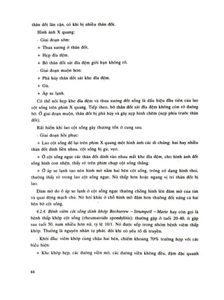thân dốt lân cặn, có khi bị nhiều thân đốt.
Hình ảnh X quang:
- Giai đoạn sòm:
+ Thua xưong ỏ thân đốt.
+ Hẹp dĩa đệm.
+ Bò thân dốt sát dĩa đệm giói hạn không rõ.
- Giai đoạn muộn hon:
+ Phá hủy thân đốt sát khe dĩa đệm.
+ Gù.
+ Áp xe lạnh.
Có thể nói hẹp khe đĩa đệm và thưa xương đốt sống là dấu hiệu dầu tiên cùa lao
cột sống trên phim X quang. Tiếp theo, bò thân đốt sát dĩa đệm không còn rõ duòng
bò.Ỏ giai đoạn muộn, thân đốt bị phá hủy và gây xẹp hình chêm (xẹp phía trước thân
đốt).
Rất hiếm khi lao cột sống gây thương tốn ó cung sau.
- Giai đoạn hồi phục:
+ Lao cột sống để lại trôn phim X quang một hình ảnh các di chúng: hai hay nhiều
thân dốt dính liền nhau, cột sống bị gù, vẹo.
+ Ỏ cột sống ngục các thân đốt dính vào nhau mất khe đĩa đệm, cho hình ảnh dốt
sóng hình con nhện, thấy ró trên phim chụp cột sống thẳng.
+ Ở áp xe lạnh tạo nên hình mò nằm hai bên cột sống, trông có dạng hình thoi,
thuòng thấy rõ trong lao cột sống ngực. Nó thấp hon hoặc ngang vị trí thân dốt bị
lao.
Dám mò doổ áp xe lạnh ỏ cột sống ngục thường chồng hình lên đám mò của tim
và quai động mạch chủ. Nó hoi khác ò chỗ hình mò đậm hon thuồng đói xúng cả hai
bên bò cột sóng.
4.2.4. Bệnh viêm cột sống dính khớp Bechterew -Strumpell -Marie hay còn gọi là
bệnh thấp khớp cột sống (rheumatoide spondylitis): thường gặp ỏ tuổi 20-40. ít gặp
sau tuổi 50, nam nhiều hon nữ, tý lệ 10/1. Nó dược xếp trong nhóm bệnh viêm thấp
khớp. Thưòng là nguyên nhân tụ phát, dôi khi có yếu tố di truyền.
• Khói dầu: viêm khớp cùng chậu hai bên, chiếm khoảng 70% trường họp vói các
biếu hiện:
+ Khe khớp hẹp, các dường viền mò, các đuòng viên không đều, đậm đặc quanh
44
 