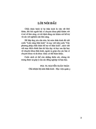 L Ờ I N Ó I Đ Ầ U
Chẩn đoán bệnh lý hệ thần kinh là việc rất khó
khăn, đòi hỏi người bác sĩ chuyên khoa phải khám xét
tỉ mỉ về lâm sàng, có chỉ định đúng các khám xét bổ trợ
và các xét nghiệm cận lâm sàng.
Để đáp ứng yêu cầu trên, bộ môn thần kinh đã viết
cuốn "Lâm sàng thần kinh" và nay viết tiếp cuốn "Các
phương pháp chẩn đoán bổ trợ vẻ thần kinh", sách viết
với mục đích chính làm tài liệu dạy và học sau đại học
vé chuyên khoa thần kinh, ngoài ra giúp cho các bác sĩ
chuyên khoa và đa khoa khác có thể tham khảo.
Cuốn sách có thể còn những thiếu sót, chúng tôi
mong được sự góp ý của các đồng nghiệp và bạn đọc.
PGS. TS. NGUYỄN XUÂN THẢN
Chủ nhiệm bộ môn thần kinh - Học viện quân y
3
 