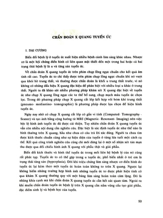 CHẨN ĐOÁN X QUANG TUYẾN ức
1. DẠI CƯƠNG
Biến đổi bệnh lý ỏ tuyến úc xuất hiện nhiều bệnh cảnh lâm sàng khác nhau. Nhược
co là một hội chúng điển hình có liên quan mật thiết đến một trong hai hoặc cả hai
trạng thái bệnh lý là u và tăng sản tuyến ức.
Về chẩn đoán X quang tuyến úc trên phim chụp lồng ngực chuẩn cho kết quả âm
tính rất cao. Tuyến úc to chi thấy được trên phim chụp lồng ngục chuẩn khi nó vượt
qua khỏi bò trung thất, và thường được chẩn đoán là khối u trung thất trước, vì nó
không có những dấu hiệu X quang đặc hiệu đè phân biệt vói nhiều loại u khác ỏ trung
thất. Nguôi ta đã khảo sát nhiều phương pháp khám xét X quang đặc biệt về tuyến
úc nhu chụp X quang lồng ngục các tu thế bổ sung, chụp mạch máu tuyến úc chọn
lọc. Trong đó phương pháp chụp X quang cắt lóp kết họp vói bom khí trung thất
(pneumo- mediastino- tomographie) là phương pháp được lụa chọn dề hiện hình
tuyến ức.
Ngày nay nhò có chụp X quang cắt lóp có gắn vi tính (Computed- Tomography -
Scaner) và tạo ảnh bằng cộng hướng từ MRI (Magnetic- Resonant- Imaging) nên việc
bộc lộ hình ảnh tuyến úc đã được cải thiện. Tuy nhiên chẩn đoán X quang tuyến úc
vẫn còn nhiều nội dung cần nghiên cứu. Đặc biệt là xác định tuyến úc như thế nào là
bình thường trên X quang, hầu nhu chua có câu trả lòi xác đáng. Nguôi ta chua tìm
đuạc kích thước chuẩn cũng nhu sự hiện diện của tuyến ỏ tùng lúa tuổi một cách cụ
thề. Kết quả công trình nghiên cứu cũng chi mới dùng lại ỏ một số nhận xét tán mạn
thu được qua đối chiếu hình ảnh X quang vối phẫu thật và giải phẫu.
Biến đổi kích thuốc và hình thế tuyến ức trong mối liên hệ bệnh lý của nó cũng
rất phúc tạp. Tuyến ức to có thể gặp trong u tuyến úc, phổ biến nhất ờ trẻ em là
trạng thái tăng sản (hyperplasia). Đôi khi triệu chứng lâm sàng nhược co điển hình do
tuyến ức lại kèm theo một tuyến ức hoàn toàn không to trên X quang. Ngược lại
không hiếm những truồng họp hình ảnh nhũng tuyến ức to được phát hiện tình cò
qua khám X quang thường quy vói một bảng lâm sàng hoàn toàn câm lặng. Đó là
nhũng khía cạnh mà khi chẩn đoán X quang tuyến ức cần hết sức quan tâm. Ngoài ra
khi muốn chần đoán tuyến úc bệnh lý trẽn X quang càn nắm vũng cấu tạo giải phẫu,
đặc điếm sinh lý và bệnh học của tuyến.
53
 