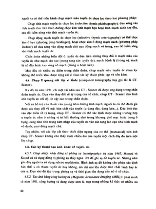 nguôi ta có thế tiến hành chụp mạch máu tuyến úc chọn lọc theo hai phương pháp:
- Chụp tĩnh mạch tuyến ức chọn lọc (selective thymic phlebography): dua xông vào
tĩnh mạch chù trên theo đường chọc kim tĩnh mạch bẹn hoặc tĩnh mạch cánh tay dầu,
sau đó luồn xông vào tĩnh mạch tuyến ức.
- Chụp động mạch tuyến ức chọn lọc (selective thymic arteriography) có thế chọc
kim ỏ bẹn (phương pháp Seldinger), hoặc chọc kim ỏ động mạch nách (phưong pháp
Redner) để đua sông vào dộng mạch chủ qua động mạch vú trong, sau dó luồn xông
vào tĩnh mạch tuyến ức.
Chẩn đoán nhũng biến đổi ỏ tuyến ức dựa trên những thay đổi ỏ mạch máu của
tuyến ức nhu mạch tân tạo (trong tăng sản tuyến ức), mạch bệnh lý (trong u), mạch
bị xô đấy hoặc tạo vùng vô mạch (trong li hoặc kén).
Mặc dầu có nhiêu ưu điếm trong chấn đoán, chụp mạch máu tuyến ức chọn lọc
không thể triền khai được rộng rãi vì thao tác kỹ thuật phức tạp và tốn kém.
4.4. Chụp X quang cát lớp vi tỉnh: (computed tomography hay gọi tắt là CT-
Scaner).
Ra đòi tù năm 1971, chi một vài năm sau CT - Scaner đã dược ứng dụng trong chắn
đoán tuyến ức. Dựa vào thay đồi về tỷ trọng của tổ chức, chụp CT - Scaner cho hình
ảnh tuyến ức vói độ tin cậy cao trong chẩn đoán.
Vói sự hỗ trọ của thuốc cản quang tiêm đường tính mạch, nguôi ta có thế đánh giá
được các thay đổi về mặt bản chất của tuyến (u dạng đặc, dạng kén...). Đặc biệt dựa
vào đặc điềm về tỷ trọng, chụp CT - Scaner có thể xác định đuọc những truồng họp
u tuyến úc nằm ỏ nhũng vị trí bất thường nhu trong khoang phế mạc hoặc trongổ
bụng, cũng nhu tình trạng xâm nhập của tuyến úc vào các tạng lân cận nhu tĩnh mạch
vô danh, quai động mạch chủ.
Tuy nhiên, vói các lốp cắt theo thiết diện ngang của co thể (transaxial) nên ảnh
chụp CT- Scaner không cho thấy được chiều dài cùa tuyến một cách dày đù trên một
lóp chụp.
4.5. Các ký thuật tạo ảnh khác vé tuyến ức.
4.5.1. Chụp nháp nháy đòng vị phóng xạ (scintigraphy): tù năm 1967, Monod và
Kated đã sử dụng dồng vị phóng xạ thủy ngân 197 đế ghi xạ đồ tuyến úc. Nhũng năm
gàn đây nguôi ta sù dụng seleno methionin. Hình ảnh xạ đồ không cho phép xác định
bản chất u có thuộc tuyến ức hay không, mà chi nói lên được tính chất lành hay ác
cùa u. Dựa vào độ tập trung phóng xạ và thòi gian tồn dọng cua nó ỏ tố chúc.
4.5.2. Tạo ảnh bàng cộng hưởng từ (Magnetic Resonance Imaging (MỈU)): phát minh
tù năm 1981, cộng hương tù đang đuọc xem là một trong những kỹ thật có nhiêu ưu
62
 