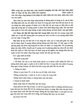 điếm trong việc tạo hình ảnh y học (medical imaging) nhò đặc tính hiện hình phàn
mềm và chụp cắt lóp theo-chiều dọc (sagittal) . Hình tuyến ức
trên ảnh chụp cộng hương tù cho phép xác định chiều dài trên đuôi, chiều dày truốc
sau cùa tuyến.
Quá trình tạo ảnh trên chụp cộng huống tù không phải sử dụng tia X, mà là biểu
thị bằng hình ảnh của rất nhiều các tham số trong quá trình thay đổi mô-men từ của
tù trường hạt nhân nguyên tố hydro (có ỏ hàu hết các mô trong co thể), khi co thể
dược đặt trong một từ trường mạnh và được kích thích bằng sóng radio. Do vậy hình
ánh tuyến úc trên ảnh cộng hường tù gần tuông đương vói kích thước trên giải phẫu.
4.6. Chụp cát lớp kết hợp bơm khí trung thất: bom khí vào xoang trung thất
nhằm tạo ra một đối quang giũa cản quang âm tính của khí và cản quang phàn mềm
của các tạng ỏ trung thất.
Mặt khác áp lục của khí còn có tác dụng bóc tách, tạo ra ranh giói giũa các tạng
mà kỹ thuật chụp X quang thông thường không thế thấy được. Vì thế, ngay tù đầu
phương pháp này được úng dụng để xác định các khối u ỏ trung thất. Vê sau phương
pháp này được nhiều chuyên gia X quang xem là phương pháp lụa chọn để xác định
hình thế tuyến úc. Đặc biệt được chì định rộng rãi đề nghiên cứu nhũng biến dồi của
tuyến úc khi trên phim chụp lồng ngục chuẩn cho kết quả âm tính.
4.6.1. Quy trình kỹ thuật:
• Bom khí trung thất:
+ Chi định: cho tất cả các bệnh nhân nhược co tù nhóm ì đến nhóm III. Đói vói
những bệnh nhân nghi u tuyến úc dã có khối mò lòn ỏ trung thất trên phim X quang
lồng ngực thông thuồng, chi định bom khí trung thất phải hết súc dè dặt.
+ Chống chỉ định:
. Nhược co giai đoạn IV, có de dọa suy hô hấp, tuần hoàn.
. Nhũng trường họp u tuyến ức to đã có chèn ép trung thất.
. Những bệnh nhân đang có những bệnh cấp tính khác.
+ Chuẩn bị bệnh nhân:
. Bệnh nhân nhịn ăn sáng hôm làm thủ thuật.
. Tiêm đuối da một óng atropin, có thế bổ sung thuốc điều trị kháng cholinestcraza
trước khi làm thủ thuật dối vói các truòng họp nhược co nặng. Đặc biệt càn giải thích
cho bệnh nhân trước khi làm thủ thuật, không đề cho bệnh nhàn vì cám giác hoi tức
ngục khi bom khí trung thất mà lo lắng, ảnh hường đến thao tác kỹ thuật.
- Kỹ thuật bom khí:
63
 