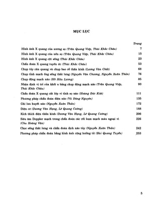 MỤC LỤC
Trang
Hỉnh ảnh X quang của xương sọ (Tràn Quang Việp, Thái Khác Cháu) 7
Hình ảnh X quang của nên sọ (Trăn Quang Việp, Thái Khác Cháu) 15
Hình ảnh X quang cột sống (Thái Khác Cháu) 23
Chẩn đoán X quang tuyến ức (Thái Khấc Cháu) 53
Chụp tủy cản quang và chụp bao rễ thẩn kinh (Luông Văn Chát) 68
Chụp tỉnh mạchổng sống thắt lưng (Nguyên Văn Chương, Nguyễn Xuân Thản) 76
Chụp động mạch não (Hò Hữu Lương) 85
Nhận định vị trí của khối u bàng chụp động mạch não (Tràn Quang Viêp, 93
Thái Khác Cháu)
Chẩn đoán X quang cát lớp vi tinh sọ não (Hoàng Đức Kiệt) 111
Phương pháp chẩn đoán điện não (Vũ Dăng Nguyên) 135
Ghi lưu huyết não (Nguyễn Xuân Thản) 172
Điện cơ (Dương Văn Hạng, Lé Quang Cường) 188
Kích thích điện thần kinh (Dương Văn Hạng, Lí Quang Cường) 206
Siêu âm Doppler mạch trong chẩn đoán các rối loạn mạch máu ngoại vi 226
(Chu Hoàng Văn)
Chọc sống thát lưng và chẩn đoán dịch não tủy (Nguyên Xuân Thản) 242
Phương pháp chần đoán bằng hình ảnh cộng hưởng từ (Bùi Quang Tuyển) 253
5
 