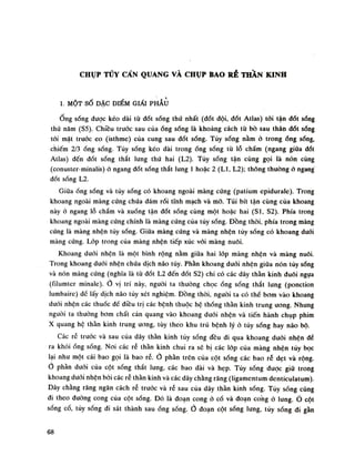 CHỤP TỦY CẨN QUANG VÀ CHỤP BAO RỂ THẦN KINH
1. MỘT SỐ ĐẶC ĐIỂM GIẨI PHẪU
Ống sống được kéo dài từ đốt sống thú nhất (đốt dội, đốt Atlas) tói tận dốt sống
thú năm (SS). Chiều trước sau củaống sống là khoảng cách từ bò sau thân dốt sống
tối mặt trước eo (isthme) của cung sau đốt sống. Tủy sống nằm ỏ trongống sống,
chiếm 2/3 ống sống. Tủy sống kéo dài trong ống sống tù lỗ chẩm (ngang giũa dốt
Atlas) đến đốt sóng thắt lung thứ hai (L2). Tùy sóng tận cùng gọi là nón cùng
(conuster-minalis) ỏ ngang dốt sống thắt lung ì hoặc 2 (LI, L2); thông thuòng ỏ ngang
đốt sống L2.
Giữa ống sống và tủy sống có khoang ngoài màng cúng (patium cpiduralc). Trong
khoang ngoài màng cứng chứa đám rói tĩnh mạch và mỡ. Túi bít tận cùng của khoang
này ò ngang lỗ chấm và xuống tận đốt sóng cùng một hoặc hai (SI, S2). Phía trong
khoang ngoài màng cứng chính là màng cứng của tùy sống. Đồng thòi, phía trong màng
cứng là màng nhện tùy sống. Giữa màng cứng và màng nhện túy sóng có khoang đuối
màng cứng. Lóp trong cùa màng nhện tiếp xúc với màng nuôi.
Khoang đuối nhện là một bình rộng nằm giữa hai lóp màng nhện và màng nuôi.
Trong khoang đuôi nhện chứa dịch não tùy. Phần khoang đuôi nhện giũa nón tủy sống
và nón màng cứng (nghĩa là tù đốt L2 đến đốt S2) chi có các dây thần kinh đuôi ngựa
(filumter minale). 0 vị trí này, nguôi ta thường chọcống sống thắt lung (ponction
lumbaire) đề lấy dịch não tủy xét nghiệm. Đồng thòi, nguôi ta có thế bom vào khoang
đuôi nhện các thuốc để diều trị các bệnh thuộc hệ thống thần kinh trung ương. Nhung
nguôi ta thường bom chất càn quang vào khoang đuôi nhện và tiến hành chụp phim
X quang hệ thần kinh trung Uííng, tùy theo khu trú bệnh lý ò tùy sống hay náo bộ.
Các rễ truóc và sau cùa dây thần kinh tùy sóng đều di qua khoang đuôi nhện đế
ra khóiống sống. Noi các rẻ thần kinh chui ra sẽ bị các lóp của màng nhện tủy bọc
lại nhu một cái bao gọi là bao rễ.Ỏ phần trên của cột sống các bao ré dẹt và rộng.
0 phần đuối của cột sóng thắt lung, các bao dài và hẹp. Tủy sóng được giũ trong
khoang đuối nhện bói các rễ thần kinh và các dây chằng răng (ligamentum denticulatum).
Dây chằng răng ngăn cách rễ trước và rễ sau của dây thần kinh sóng. Túy sóng cũng
đi theo dường cong của cột sống. Đó là đoạn cong ỏ cổ và đoạn cong ỏ lung. Ỏ cột
sống cố, tủy sống di sát thành sau óng sống. đoạn cột sống lưng, tùy sóng di gần
68
 