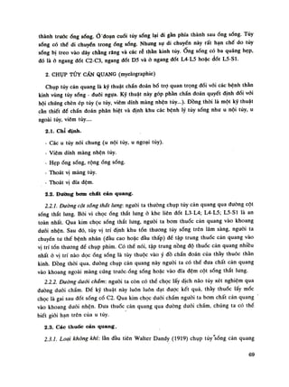 thành trướcống sống.Ỏ đoạn cuối tủy sống lại đi gần phía thành sau ổng sổng. Tủy
sống có thế di chuyên trongống sống. Nhưng sụ di chuyển này rất hạn chế do tủy
sóng bị treo vào dây chằng răng và các rẻ thán kinh tùy.Ống sống có ba quáng hẹp,
dó là ỏ ngang đốt C2-C3, ngang đốt D5 và ỏ ngang đốt L4-L5 hoặc dốt L5-S1.
2. CHỤP TỦY CẦN QUANG (myelographie)
Chụp tủy cản quang là kỹ thuật chấn đoán bổ trọ quan trọng đối vối các bệnh thần
kinh vùng tủy sóng - đuôi ngụa. Kỹ thuật này góp phàn chần đoán quyết định đói vói
hội chứng chèn ép tùy (u tủy, viêm dính màng nhện tủy...). Đồng thòi là một kỹ thuật
cần thiết đế chẩn đoán phân biệt và định khu các bệnh lý tủy sóng nhu u nội tủy, u
ngoài tủy, viêm tủy....
2.1. Chỉ định.
- Các u tủy nói chung (u nội tủy, u ngoại tủy).
- Viêm dính màng nhện tủy.
- Hẹp óng sóng, rộng óng sóng.
- Thoát vị màng tủy.
- Thoát vị đĩa đệm.
2.2. Đường bơm chất cản quang.
2.2.1. Dường cột sống thất lưng: người ta thường chụp tủy càn quang qua đuòng cột
sóng thắt lung. Bời vì chọcống thắt lung ỏ khe liên dốt L3-L4; L4-L5; L5-S1 là an
toàn nhất. Qua kim chọc sống thắt lung, nguôi ta bom thuốc cản quang vào khoang
đuối nhện. Sau đó, tùy vị trí định khu tổn thương tủy sống trên lâm sàng, nguôi ta
chuyển tu thế bệnh nhân (đầu cao hoặc đầu thấp) để tập trung thuốc cản quang vào
vị trí tổn thương đề chụp phim. Có thể nói, tập trung nồng độ thuốc cản quang nhiều
nhất ỏ vị trí nào dọc ống sống là tùy thuộc vào ý đồ chấn đoán của thầy thuốc thán
kinh. Đồng thòi qua, đuòng chụp cản quang này nguôi ta có thể đua chất cản quang
vào khoang ngoài màng cúng truóc-ống sống hoặc vào đĩa đệm cột sống thắt lưng.
2.2.2. Dường dưới chẩm: nguôi ta còn có thề chọc lấy dịch náo tủy xét nghiệm qua
đuòng dưới chầm. Đế kỹ thuật này luôn luôn đạt được kết quả, thầy thuốc lấy mốc
chọc là gai sau đốt sống cố C2. Qua kim chọc đuôi chẩm nguôi ta bom chất cản quang
vào khoang đuối nhện. Đưa thuốc cản quang qua đuòng đuôi chẩm, chúng ta có thể
biết giới hạn trên cùa u tủy.
2.3. Các thuốc cản quang.
2.3.1. Loại không khí: lần đàu tiên Walter Dandy (1919) chụp tủy'sóng cản quang
69
 