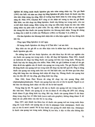 nghiệm đã chứng minh thuốc lipiodon gây nên viêm màng nhộn tủy. Tác giả Bash
(1941) cho biết: vài năm sau chụp tủy bằng lipiodon đế phẫu thuật thì thuốc này hầu
như xâm nhập màng tủy sóng. Một sò truồng họp bệnh nhân bị viêm màng nhện tủy
nặng nề. Năm 1974, Churkin M.v cũng có các nhận xét tuông tụ nhu tác giả Bash.
Mật khác, sau khi chụp tủy bằng lipiodon, thuốc này không tan trong nước, vón cục
và kết dính thành mảng. Hiện tượng này cũng tạo điếu kiện thuận lọi cho việc viêm
màng nhện tủy phát sinh và phát triển. Do vậy, nhiều tác giả đã đua ra các nguyên
tắc chung khi đua thuốc cản quang lipiodon vào khoang đuối nhện. Trong đó chúng
ta đáng chú ý nhất là ý kiến cùa Wellaurer (1961) và Nicolski V.A (1963) là:
- Chi đua lipiodon vào khoang duỗi nhện khi có dấu hiệu nghẽn tắc lưu thông dịch
não tủy.
- Chụp ngay bằng lipiodon và mổ ngay.
- Số lượng thuốc lipiodon chi dùng tù 0,75ml đến Ì mi mà thôi.
Mục đích các tác giả đề ra các điều kiện trên là nhằm hạn chế tác dụng xấu do
thuốc lipiodon gây nên.
Do những hạn chế của thuộc lipiodon, các nhà khoa học đã tích cực nghiên cứu
các thuốc cản quang tan trong nưốc, ít độc, để thay thế lipiodon. Năm 1931, Arneil
và Lidstroin đã chụp tủy bằng thuốc cản .quang iod hòa tan trong nước. Nhung các
thuốc loại này tác dụng phụ còn nhiều. NămỈ946, tác giả Linblem và một số tác giả
khác đã đi sâu nghiên cứu về thuốc cản quang tan trong nuóc. Tác giả Decker (1958)
đã dùng thuốc cản quangỉod tan trong nước đề chụp tủy đạt kết quả tốt. Ông ta dùng
thuốc cản quang tan trong nước hòa tan vói Sml dịch não, sau đó bom qua kim chọc
sống thắt lung đua vào khoang đuối nhện để chụp tủy. Nhung thuốc cản quang loại
này còn độc đói vói tủy sống, gây động kinh tủy sống.
Năm 1942, Stain Plati Waren đã công bố chụp tùy cản quang bằng chất
ethyliodophenylindecylat. Thuốc cản quang loại này còn có tên là myodil. Nguôi ta có
thẻ đua vào khoang đuôi nhện vói liều tối đa là 6ml myodil.
Trong thập kỷ 60, 70, nguôi ta đã tìm ra thuốc cản quang iod tan trong nuóc, ít
độc tính hon. Thuốc cản quang ấy có tên là dimer-X vói nồng độ 28% iod, nhung
thuốc dimer-X gây động kinh tùy sóng. Bời vậy, thuốc cản quang dimer-X chi được
dùng trong chụp bao rễ thần kinh (sarco-radi-culo-graphie), không dùng diraer-X đế
thăm dò các phàn khác của não bộ và tùy sống.
Năm 1957, một thành tựu khoa học về thuốc cản quang iod tan trong nuóc được
công bó. Loại thuốc cản quang này có tên là amipaque hoặc omnipaque, thuốc này
còn có tên là metri zamid. Nó là loại thuốc cản quang tốt nhất hiện nay. Amipaque
là thuốc cảu quang tan trong nước, không bị lon hóa, ít độc và hàu nhu không độc
71
 