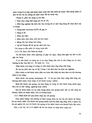 quan trọng là soi đáy mắt bệnh nhân truốc khi tiến hành kỹ thuật. Nếu bệnh nhân có
phù nề đĩa thị thì chóng chi định tuyệt đói kỹ thuật này.
• Dụng cụ: gồm các dụng cụ sau đây:
+ Kim chọc sống thắt lung (số 18, số 19).
+ Bốnống nghiệm lấy dịch náo tủy (trong đó có mộtống dùng đế chúa dịch cấy
vi trùng).
+ Dung dịch novocain 0,25% đế gây tê.
+ Sàng có lỗ.
+ Khay quả dậu.
+ Bom tiêm, kim tiêm, mỗi thứ hai chiếc.
+ Bông cồn iod, bông cồn trắng.
+ Áp kế Claude để đo áp lục dịch não tủy.]
Các dụng cụ đều phải vô trùng tuyệt đói.
2.4.2. Các bước tiễn hành kỹ thuật:
• Tu thế bệnh nhân: nằm nghiêng, cổ gập vào ngục, cẳng chân gấp vào đùi và dùi
gập vào bụng.
- Y tá tiến hành vô trùng tại vị trí chọc bằng cồn iod và cồn trắng (vị trí chọc
thường là khe liên đốt L5 - SI hoặc L4 - L5).
- Thầy thuốc trải sàng vô trùng và tiến hành chọcống sống thắt lung.
• Đo áp lục dịch não túy và lấy 3 hoặc 5 mi dịch não tùy đem xét nghiệm.
• Điều chinh tư thế bệnh nhân (đàu cao hoặc đầu thấp tùy theo khu trú tổn thương
bệnh lý tùy sống).
- Bom thuốc cản quang omnipaque 10 - 15 mi qua kim chọc sống thắt lung vào
khoang đuối nhện, bom chậm (2 mi thuốc trong Ì phút).
- Bom hết thuốc cản quang, rút kim, băng vô trùng và tiến hành chụp phim ngay
theo các tu thế: thẳng, nghiêng hoặc chếch.
- Kíp kỹ thuật kiểm tra lại chất lượng phim cản quang (nếu cần có thề chụp lại
nhanh), kiểm tra bệnh nhân, cho về buồng bệnh.
2.4.3. Nhận định kết quà phim chụp tùy càn quang:
- Trên phim thẳng: nếu không có hiện tượng chèn ép tủy thì cột thuốc đi thẳng,
bò cột thuốc nhẵn. Cột thuốc cản quang chiếm toàn bộ hìnhống sống. Nếu u ngoài tủy
thì noi nghẽn tắc cùa cột thuốc cản quang có bò nhẵn, hình tròn khuyết kiểu đáy chén.
Nếu u nội tủy, tại vị trí nghén tắc bò cột thuốc có hình kiều răng cua.
73
 