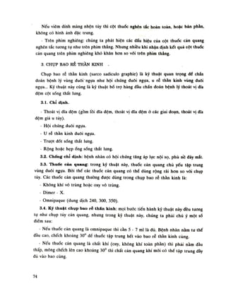 Nếu viêm dính màng nhện tủy thì cột thuốc nghẽn tắc hoàn toàn, hoặc bán phần,
không có hình ảnh đặc trung.
- Trên phim nghiêng: chúng ta phát hiện các dấu hiệu của cột thuốc cản quang
nghẽn tắc tuông tự như trên phim thẳng. Nhung nhiều khi nhận định kết quả cột thuốc
cản quang trên phim nghiêng khó khăn hon so vôi trên phim thẳng.
3. CHỤP BAO RỄ THẦN KINH -
Chụp bao rễ thần kinh (sarco sadiculo graphie) là kỹ thuật quan trọng đổ chẩn
đoán bệnh lý vùng đuôi ngựa nhu hội chúng đuôi ngựa, u rẻ thần kinh vùng đuôi
ngụa... Kỹ thuật này cũng là kỹ thuật bổ trọ hàng đầu chẩn đoán bệnh lý thoát vị dĩa
đệm cột sống thắt lưng.
3.1. Chỉ định.
- Thoát vị đĩa đệm (gồm lồi đĩa đệm, thoát vị đĩa đệm ỏ các giai đoạn, thoát vị đĩa
đệm giá u túy).
- Hội chứng đuôi ngụa.
- u rẻ thần kinh đuôi ngụa.
- Trượt đốt sống thắt lung.
• Rộng hoặc hẹp óng sống thắt lung.
3.2. Chống chỉ định: bệnh nhân có hội chúng tăng áp lực nội sọ, phù nề đáy mắt.
3.3. Thuốc cản quang: trong kỹ thuật này, thuốc cản quang chủ yếu tập trung
vùng đuôi ngụa. Bời thế các thuốc cản quang có thể dùng rộng rãi hon so vói chụp
tủy. Các thuốc càn quang thuồng được dùng trong chụp bao rễ thần kinh là:
- Không khí vô trùng hoặc oxy vô trùng.
- Dimer - X.
- Omnipaque (dung dịch 240, 300, 350).
3.4. Kỹ thuật chụp bao ré thán kinh: mọi bước tiến hành kỹ thuật này đều tuông
tụ nhu chụp tùy cản quang, nhung trong kỹ thuật này, chúng ta phải chú ý một số
điếm sau:
- Nếu thuốc càn quang là omnipaque thì cần 5 - 7 mi là đủ. Bệnh nhân nằm tư thế
đầu cao, chếch khoảng 30° đế thuốc tập trung hết vào bao rễ thân kinh cùng.
- Nếu thuốc cản quang là chất khí (oxy, không khí toàn phần) thì phái nằm đầu
thấp, mông chếch lên cao khoảng 30° thì chất cản quang khí mới có thế tập trung dầy
đù vào bao cùng.
74
 