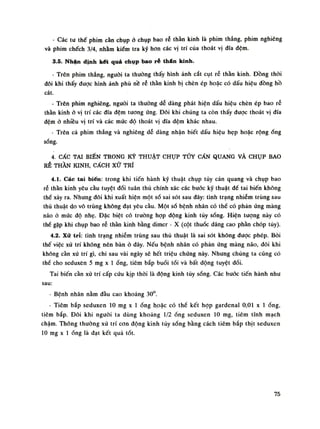 - Các tu thế phim cần chụp ò chụp bao rễ thần kinh là phim thẳng, phim nghiêng
và phim chếch 3/4, nhằm kiếm tra kỹ hon các vị trí của thoát vị đĩa đệm.
3.5. Nhận định kết quả chụp bao ré thân kinh.
- Trên phim thẳng, nguôi ta thường thấy hình ảnh cắt cụt rễ thần kinh. Đồng thòi
đôi khi thấy được hình ảnh phù nề rễ thần kinh bị chèn ép hoặc có dấu hiệu đồng hồ
cát.
- Trên phim nghiêng, nguôi ta thường dễ dàng phát hiện dấu hiệu chèn ép bao rễ
thần kinh ỏ vị trí các đĩa đệm tuông ứng. Đôi khi chúng ta còn thấy được thoái vị đĩa
đệm ỏ nhiều vị trí và các múc độ thoát vị đĩa đệm khác nhau.
- Trên cả phim thẳng và nghiêng dễ dàng nhận biết dấu hiệu hẹp hoặc rộng ống
sống.
4. CÁC TAI BIẾN TRONG KỸ THUẬT CHỤP TỦY CẦN QUANG VÀ CHỤP BAO
RỄ THẦN KINH, CÁCH xử TRÍ
4.1. Các tai biến: trong khi tiến hành kỹ thuật chụp tủy cản quang và chụp bao
rẻ thần kinh yêu cầu tuyệt đối tuân thủ chính xác các bước kỹ thuật dể tai biến không
thế xảy ra. Nhung đôi khi xuất hiện một số sai sót sau đây: tình trạng nhiễm trùng sau
thủ thuật do vổ trùng không đạt yêu cầu. Một số bệnh nhân có thề có phản úng màng
não ỏ mức độ nhẹ. Đặc biệt có truồng họp động kinh tủy sống. Hiện tuông này có
thế gặp khi chụp bao rễ thần kinh bằng dimer - X (cột thuốc dâng cao phàn chóp túy).
4.2. Xử trĩ: tình trạng nhiễm trùng sau thủ thuật là sai sót không được phép. Bói
thế việc xử trí không nên bàn ò đây. Nếu bệnh nhân có phản úng màng não, đồi khi
không càn xử trí gì, chi sau vài ngày sẽ hết triệu chúng này. Nhung chúng ta cũng có
thế cho seduxèn 5 mg X Ì óng, tiêm bắp buổi tối và bất động tuyệt đối.
Tai biến cằn xử trí cấp cứu kịp thòi là động kinh tủy sống. Các buóc tiến hành nhu
sau:
- Bệnh nhân nằm đầu cao khoảng 30°.
- Tiêm bắp seduxen lo mg X Ì ống hoặc có thề kết họp gardenal 0,01 X Ì ống,
tiêm bắp. Đỏi khi nguôi ta dùng khoảng 1/2 ống seduxen 10 mg, tiêm tĩnh mạch
chậm. Thông thường xử trí con động kinh tùy sống bằng cách tiêm bắp thịt seduxen
10 mg X Ì ống là đạt kết quả tốt.
75
 