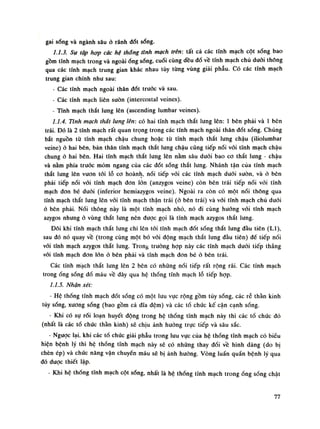 gai sống và ngành sâu ỏ rãnh đốt sống.
1.1.3. Sự tập hợp các hệ thống tĩnh mạch trên: tất cả các tĩnh mạch cột sống bao
gồm tĩnh mạch trong và ngoài óng sống, cuối cùng đều đố về tĩnh mạch chù đuôi thông
qua các tĩnh mạch trung gian khác nhau tùy tùng vùng giải phẫu. Có các tĩnh mạch
trung gian chính nhu sau:
- Các tĩnh mạch ngoài thân đốt trước và sau.
- Các tĩnh mạch liên suôn (intercostal veines).
- Tĩnh mạch thắt lung lên (ascending lumbar veines).
1.1.4. Tĩnh mạch thắt lung lên: có hai tĩnh mạch thắt lưng lên: Ì bên phải và ì bên
trái. Đó là 2 tĩnh mạch rất quan trọng trong các tĩnh mạch ngoài thân đốt sống. Chúng
bắt nguồn tù tĩnh mạch chậu chung hoặc tù tĩnh mạch thắt lung chậu (iliolumbar
veine) ỏ hai bên, bản thân tĩnh mạch thắt lung chậu cũng tiếp nối vói tĩnh mạch chậu
chung à hai bén. Hai tĩnh mạch thắt lưng lên nằm sâu đuôi bao co thất lung - chậu
và nằm phía trước mỏm ngang của các đốt sống thắt lung. Nhánh tận của tĩnh mạch
thắt lung lên vươn tỏi lỗ co hoành, nối tiếp vói các tĩnh mạch đuối suôn, và ò bên
phải tiếp nối vói tĩnh mạch don lòn (anzygos veine) còn bên trái tiếp nối vói tĩnh
mạch đon bé dưới (inferior hemiazygos veine). Ngoài ra còn có một nối thông qua
tĩnh mạch thắt lung lên vối tĩnh mạch thận trái (ỏ bẽn trái) và vói tĩnh mạch chủ dưới
ỏ bên phải. Nối thông này là một tĩnh mạch nhỏ, nó đi cùng hướng vói tĩnh mạch
azygos nhung ỏ vùng thắt lung nên được gọi là tĩnh mạch azygos thắt lưng.
Đôi khi tĩnh mạch thắt lưng chì lên tới tĩnh mạch đốt sóng thắt lung đàu tiên (LI),
sau đó nó quay về (trong cùng một bó vối dộng mạch thắt lung đầu tiên) đề tiếp nối
vối tĩnh mạch azygos thắt lung. Trong truòng họp này các tĩnh mạch dưới tiếp thẳng
vói tĩnh mạch đon lớn ỏ bên phải và tĩnh mạch don bé ỏ bên trái.
Các tĩnh mạch thắt lung lên 2 bên có những nối tiếp rất rộng rãi. Các tĩnh mạch
trongống sống đổ máu về đây qua hệ thống tĩnh mạch lỗ tiếp họp.
1.1.5. Nhận xét:
• Hệ thống tĩnh mạch đốt sống có một lưu vục rộng gồm tủy sống, các rễ thần kinh
tủy sống, xương sống (bao gồm cả đĩa đệm) và các tổ chức kế cận cạnh sống.
- Khi có sụ rói loạn huyết dộng trong hệ thống tĩnh mạch này thì các tố chức đó
(nhất là các tổ chức thần kinh) sẽ chịu ảnh hướng trục tiếp và sâu sắc.
• Ngược lại, khi các tổ chức giải phẫu trong lưu vục của hệ thống tĩnh mạch có biếu
hiện bệnh lý thì hệ thống tĩnh mạch này sẽ có nhũng thay đối về hình dáng (do bị
chèn ép) và chức năng vận chuyến máu sẽ bị ảnh huòng. Vòng luẩn quần bệnh lý qua
đó dược thiết lập.
- Khi hệ thống tĩnh mạch cột sống, nhất là hệ thống tĩnh mạch trongống sống chật
77
 