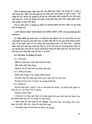 Đây là phương pháp chụp toàn bộ, cho phép bom thuốc cản quang tù Ì trong 2
tĩnh mạch đùi. Nhò việc làm giảm áp lục dòng máu tĩnh mạch tại ngã tu chậu - chủ
bằng'nén ép, thuốc cản quang sẽ di qua hai tĩnh mạch chậu chung rồi lên tĩnh mạch
thắt lung lên. Từ dó hệ thống tĩnh mạch trongống sóng ngoài bao cúng ngấm thuốc
cản quang và được biếu hiện.
Giá trị chấn đoán và những ưu điếm của phương pháp đã được nhiều tác giả tổng
kết và thông báo.
2. KỸ THUẬT CHỤP TĨNH MẠCH GAI SỐNG THẮT LƯNG (venospondylographia
lumbaire)
2.1. Mục đích: kỹ thuật dược sứ dụng khi cần nghiên cứu và chẩn đoán các quá
trình bệnh lý vùng cột sống thắt lưng, ưu diêm nhất đối vãi các quá trình bệnh lý mạch
máu. Ổ các bệnh nhân có hội chúng thắt lung hông hoặc u rẻ thần kinh ... phương
pháp chụp tĩnh mạch gai sống thắt lung có vai trò bổ sung cho phương pháp chụp túy
cản quang hoặc thay thế nó trong truồng họp chống chi định chụp tùy. Kỹ thuật chụp
tĩnh mạch gai sống thắt lung dễ làm, ít tai biến.
2.2. Chỉ định và chống chỉ dinh.
2.2.1. Chi định:
• Bệnh lý mạch máu vùngổng sống thắt lung.
- Hội chúng thắt lung hông.
- Bệnh lý các rẻ thần kinh tủy sống thắt lung.
2.2.2. Chổng chì dinh:
- Bệnh nhân đang có hội chúng nhiễm khuẩn.
- Có bệnh cấp tính hoặc mạn tính ỏ gan, thận, tim và mạch máu.
- Dị ứng vói novocain và thuốc cản quang (telebrix).
2.2.3. Chuẩn bị:
- Kíp kỹ thuật gồm 3 nguôi: Ì bác sĩ tiến hành thủ thuật, Ì kỹ thuật viên (phục vụ
dụng cụ) và Ì kỹ thuật viên X quang.
• Chuẩn bị bệnh nhân:
+ Chuẩn bị tư tuông, giải thích cho bệnh nhân biết quá trình làm thủ thuật, làm
cho bệnh nhân yên tâm tin tuông vào thày thuốc.
+ Bệnh nhân dã được làm các xét nghiệm: còng thức máu, máu đông, máu chảy,
chiếu tim phối, diện tim, chụp cột sống thắt lung.
+ Thủ phản ứng vói novocain và thuốc càn quang.
79
 