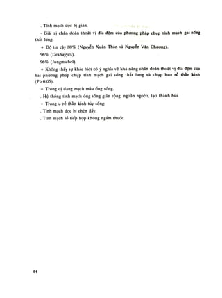 . Tĩnh mạch dọc bị giãn.
- Giá trị chẩn đoán thoát vị đĩa đệm của phương pháp chụp tính mạch gai sống
thắt lung:
+ Độ tin cậy 88% (Nguyễn Xuân Thản và Nguyễn Văn Chuông).
96% (Deshayyes).
96% (Jungmichel).
+ Không thấy sụ khác biệt có ý nghĩa về khả năng chẩn đoán thoát vị dĩa đệm của
hai phuong pháp chụp tĩnh mạch gai sống thắt lung và chụp bao ré thần kinh
(P>0,05).
+ Trong dị dạng mạch máuống sóng.
. Hệ thống lĩnh mạchống sống giãn rộng, ngoằn ngoéo, tạo thành búi.
+ Trong u rễ thần kinh tùy sống:
. Tĩnh mạch dọc bị chèn dầy.
. Tĩnh mạch lỗ tiếp họp không ngấm thuốc.
84
 