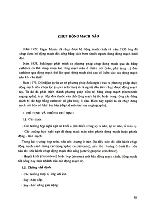 CHỤP ĐỘNG MẠCH NÃO
Năm 1927, Ergas Moniz đã chụp được hệ động mạch cảnh và năm 1933 ông đã
chụp dược hệ động mạch đốt sống bằng cách bom thuốc ngược dòng động mạch đuôi
đòn.
Năm 1953, Seldinger phát minh ra phương pháp chụp động mạch qua da bằng
cathéter có thè chụp chọn lọc tùng mạch máu ỏ nhiều noi (não, phủ tạng ...) đua
cathéter qua động mạch đùi lên quai động mạch chủ sau đó luồn vào các động mạch
não khi cần thiết.
Năm 1975, Djindjian (trên co sỏ phương pháp Seldinger) đua ra phương pháp chụp
động mạch siêu chọn lọc (supcr selective) và là nguôi đầu tiên chụp được động mạch
tủy. Từ đó đã phát triền thành phương pháp điều trị bằng chụp mạch (therapetic
angiography): trục tiếp đua thuốc vào chỗ động mạch bị tắc hoặc nong rộng các động
mạch bị tắc hẹp bằng cathéter có gắn bóng ỏ đầu. Hiện nay nguôi ta đã chụp động
mạch mã hóa có khử âm bản (digital substraction angiography).
1. CHỈ ĐỊNH VÀ CHỐNG CHÌ ĐỊNH
1.1. Chỉ định.
- Các truồng họp nghi ngó có khối u phát triền trong sọ: u não, áp xe não,ổ máu tụ.
- Các truồng họp nghi ngó dị dạng mạch máu não: phình động mạch hoặc phình
động - tĩnh mạch.
Trong hai truồng họp trên, nếu tổn thương ỏ trên lều tiểu não thì tiến hành chụp
động mạch cảnh trong (arteriographie carotidienne), nếu tốn thương ỏ dưới lều tiểu
não thì tiến hành chụp động mạch -đốt sống (arteriographie vertebrale).
- Huyết khối (thrombose) hoặc hẹp (stenose) một bẽn động mạch cảnh, động mạch
đốt sống hay một nhánh cùa các động mạch đó.
1.2. Chống chi định.
- Các truồng họp dị ứng vối iod.
- Suy thận cấp.
- Suy chức năng gan nặng.
85
 