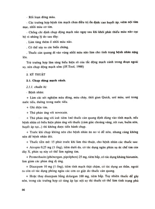 - Rói loạn đông máu.
- Các trường họp bệnh tim mạch chua điều trịổn định: cao huyết áp, viêm nội tâm
mạc, nhồi máu co tim.
- Chống chỉ định chụp động mạch não ngay sau khi khỏi phát thiếu máu náo cục
bộ vì những lý do sau đây:
. Làm tăng thêmổ nhồi máu não.
. Có thể xảy ra các biến chứng.
. Thuốc cản quang đi vào vùng nhồi máu não làm cho tình trạng bệnh nhân nặng
lên.
Trù truồng họp lâm sàng biếu hiện rõ của tắc động mạch cảnh trong đoạn ngoài
sọ, nên chụp dộng mạch sòm (JF.Tool, 1988)
2. KỸ THUẬT
2.1. Chụp dộng mạch cành.
2.1.1. chuẩn bị:
- Bệnh nhân:
+ Làm các xét nghiệm máu đông, máu chảy, thòi gian Quick, uré máu, uré trong
nuóc tiếu, đường trong nuốc tiều.
+ G hi điện tim.
+ Thử phàn ứng vói novocain.
+ Thử phản ứng vói iod: tiêm lml thuốc càn quang định dùng vào tĩnh mạch, nếu
bệnh nhân có biểu hiện phàn ứng với thuốc (cảm giác choáng váng, rét run, buồn nôn,
huyết áp tụt...) thì không đuọc tiến hành chụp.
+ Trước khi chụp không nên cho bệnh nhân ăn no vì dễ nôn, nhung cũng không
nên đề bệnh nhân đói.
+ Thuốc tiền mê: 15 phút truóc khi làm thù thuật, cho bệnh nhân các thuốc sau:
+ Atropin 0,25 mg (Ì ống), tiêm dưới da, có tác dụng ngăn phản xạ ức chế tim của
dây X, phản xạ này có thề làm ngừng tim.
+ Promethazin (phénergan, pipolphen) 25 mg, tiêm bắp, có tác dụng kháng histamin,
làm giám các phản úng dị úng.
+ Diazepam lo mg (Ì ống), tiêm tĩnh mạch thật chậm, có tác dụng an thán. ngoài
ra còn có tác dụng phòng ngừa các con co giật do thuốc cản quang.
+ Hoặc thay diazepam bằng dolargan 100 mg, tiêm bắp. Tuy nhiên thuốc dẻ gây
nôn, trong các truồng họp có tăng áp lục nội sọ thì thuốc có thế làm tình trạng phù
86
 