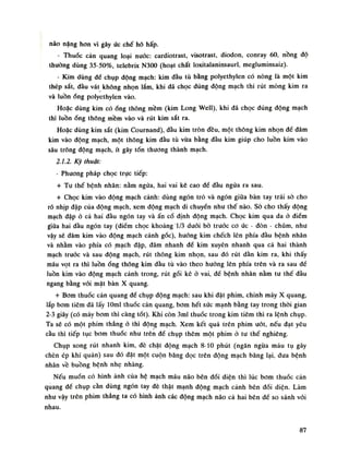 não nặng hon vì gây úc chế hô hấp.
- Thuốc cản quang loại nuóc: cardiotrast, visotrast, diodon, conray 60, nồng độ
thường dùng 35-50%, telebrix N300 (hoạt chất loxitalaninsaurl, megluminsaiz).
- Kim dùng đế chụp dộng mạch: kim đàu tù bằng polyethylen có nòng là một kim
thép sắt, đàu vát không nhọn lắm, khi dã chọc đúng động mạch thi rút mòng kim ra
và luồnống polyethylen vào.
Hoặc dùng kim cóống thông mềm (kim Long Well), khi đã chọc đúng dộng mạch
thì luồnống thông mềm vào và rút kim sắt ra.
Hoặc dùng kim sắt (kim Cournand), đầu kim tròn đều, một thông kim nhọn để đâm
kim vào động mạch, một thông kim đầu tù vừa bằng đàu kim giúp cho luồn kim vào
sâu trông động mạch, ít gây tổn thuong thành mạch.
2.1.2. Kỹ thuật:
- Phương pháp chọc trục tiếp:
+ Tu thế bệnh nhân: nằm ngửa, hai vai kê cao để đàu ngửa ra sau.
+ Chọc kim vào dộng mạch cảnh: dùng ngón trỏ và ngón giũa bàn tay trái sò cho
rõ nhịp đập của dộng mạch, xem động mạch di chuyển nhu thế nào. Sò cho thấy động
mạch dập ó cả hai đàu ngón tay và ấn cố định động mạch. Chọc kim qua da ỏ điếm
giữa hai đàu ngón tay (điểm chọc khoảng 1/3 đuối bò truỏc co ức - đòn - chũm, nhu
vậy sẽ đâm kim vào động mạch cảnh gốc), hướng kim chếch lên phía đầu bệnh nhân
và nhằm vào phía có mạch đập, đâm nhanh đế kim xuyên nhanh qua cả hai thành
mạch trước và sau động mạch, rút thông kim nhọn, sau đó rút dần kim ra, khi thấy
máu vọt ra thì luồnống thông kim đầu tù vào theo huống lên phía trên và ra sau đề
luồn kim vào động mạch cành trong, rút gối kê ỏ vai, để bệnh nhân nằm tu thế đầu
ngang bằng vói mặt bàn X quang.
+ Bom thuốc cản quang đề chụp động mạch: sau khi đặt phim, chinh máy X quang,
lắp bom tiêm đã lấy lOml thuốc cản quang, bom hết sức mạnh bằng tay trong thòi gian
2-3 giây (có máv bom thì càng tốt). Khi còn 3ml thuốc trong kim tiêm thì ra lệnh chụp.
Ta sẽ có một phim thẳng ỏ thì động mạch. Xem kết quả trên phim uót, nếu đạt yêu
càu thì tiếp tục bom thuốc nhu trên để chụp thêm một phim ò tu thế nghiêng.
Chụp xong rút nhanh kim, đè chặt dộng mạch 8-10 phút (ngăn ngừa máu tụ gây
chèn ép khí quản) sau đó dặt một cuộn băng dọc trên động mạch băng lại, đua bệnh
nhân về buồng bệnh nhẹ nhàng.
Nếu muốn có hình ảnh cùa hệ mạch máu não bên đói diện thì lúc bom thuốc cản
quang đế chụp cần dùng ngón tay đè thật mạnh động mạch cảnh bên đói diện. Làm
nhu vậy trên phim thẳng ta có hình ảnh các động mạch não cả hai bên đế so sánh vói
nhau.
87
 