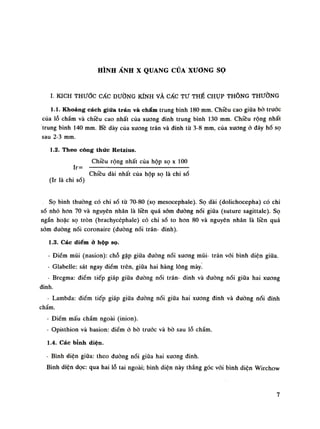 HÌNH ẢNH X QUANG CỦA XƯƠNG sọ
ì. KÍCH THƯỚC CÁC ĐƯỜNG KÍNH VÀ CÁC TƯ THẾ CHỤP THÔNG THƯỜNG
1.1. Khoảng cách giữa trán và chẩm trung bình 180 mm. Chiều cao giũa bò truóc
của lỗ chẩm và chiều cao nhất của xương đình trung bình 130 mm. Chiều rộng nhất
trung bình 140 mm. Bề dày cùa xương trán và đinh tù 3-8 mm, của xương ỏ đáy hố sọ
sau 2-3 min.
1.2. Theo công thức Retzius.
Chiều rộng nhất của hộp sọ X 100
Ir= :
•
Chiều dài nhất của hộp sọ là chi số
(Ir là chi số)
Sọ bình thường có chi số từ 70-80 (sọ mesocephale). Sọ dài (dolichocepha) có chỉ
số nhỏ hon 70 và nguyên nhân là liên quá sòm đuòng nối giũa (suture sagittale). Sọ
ngắn hoặc sọ tròn (brachycéphale) có chi sò to hon 80 và nguyên nhân là liền quá
sòm đuòng nối coronaire (đuòng nối trán- đinh).
1.3. Các điểmở hộp sọ.
- Điểm mũi (nasion): chỗ gặp giữa đường nối xương mũi- trán vói bình diện giữa.
- Glabelle: sát ngay điểm trên, giũa hai hàng lông mày!
- Bregma: điểm tiếp giáp giữa đường nối trán- đinh và đường nối giũa hai xương
đinh.
- Lambda: điềm tiếp giáp giữa đường nối giữa hai xương đinh và đường nói đinh
chấm.
- Điềm mấu chẩm ngoài (inion).
- Opisthion và basion: điểm ỏ bò trước và bò sau lỗ chẩm.
1.4. Các bỉnh diện.
- Bình diện giũa: theo đường nối giũa hai xuong đinh.
Bình diện dọc: qua hai lỗ tai ngoài; bình diện này thẳng góc vói bình diện Wirchow
7
 