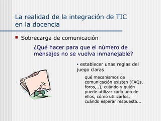 La realidad de la integración de TIC
en la docencia
 Sobrecarga de comunicación
• establecer unas reglas del
juego claras
qué mecanismos de
comunicación existen (FAQs,
foros,..), cuándo y quién
puede utilizar cada uno de
ellos, cómo utilizarlos,
cuándo esperar respuesta...
¿Qué hacer para que el número de
mensajes no se vuelva inmanejable?
 