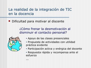 La realidad de la integración de TIC
en la docencia
 Dificultad para motivar al discente
• Apoyo de las clases presenciales
• Propuesta de actividades con utilidad
práctica evidente
• Participación activa y enérgica del docente
• Respuesta rápida y recompensa ante el
esfuerzo
...
¿Cómo frenar la desmotivación al
disminuir el contacto personal?
 