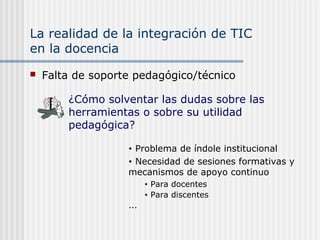 La realidad de la integración de TIC
en la docencia
 Falta de soporte pedagógico/técnico
• Problema de índole institucional
• Necesidad de sesiones formativas y
mecanismos de apoyo continuo
• Para docentes
• Para discentes
...
¿Cómo solventar las dudas sobre las
herramientas o sobre su utilidad
pedagógica?
 