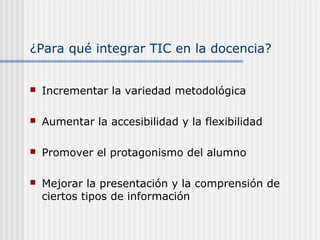¿Para qué integrar TIC en la docencia?
 Incrementar la variedad metodológica
 Aumentar la accesibilidad y la flexibilidad
 Promover el protagonismo del alumno
 Mejorar la presentación y la comprensión de
ciertos tipos de información
 