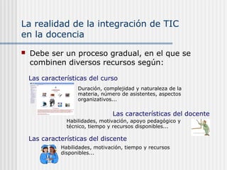 La realidad de la integración de TIC
en la docencia
 Debe ser un proceso gradual, en el que se
combinen diversos recursos según:
Duración, complejidad y naturaleza de la
materia, número de asistentes, aspectos
organizativos...
Las características del curso
Las características del docente
Habilidades, motivación, apoyo pedagógico y
técnico, tiempo y recursos disponibles...
Las características del discente
Habilidades, motivación, tiempo y recursos
disponibles...
 