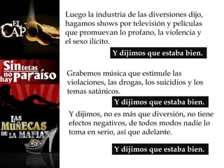 Luego la industria de las diversiones dijo, 
hagamos shows por televisión y películas 
que promuevan lo profano, la violencia y 
el sexo ilícito. 
Y dijimos que estaba bien. 
Grabemos música que estimule las 
violaciones, las drogas, los suicidios y los 
temas satánicos. 
Y dijimos que estaba bien. 
Y dijimos, no es más que diversión, no tiene 
efectos negativos, de todos modos nadie lo 
toma en serio, así que adelante. 
Y dijimos que estaba bien. 
 