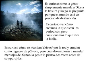Es curioso cómo la gente 
simplemente manda a Dios a 
la basura y luego se pregunta 
por qué el mundo está en 
proceso de destrucción. 
Es curioso ver cómo 
creemos lo que dicen los 
periódicos, pero 
cuestionamos lo que dice 
la Biblia. 
Es curioso cómo se mandan 'chistes' por la red y cunden 
como reguero de pólvora, pero cuando empiezas a mandar 
mensajes del Señor, la gente lo piensa dos veces antes de 
compartirlos. 
 