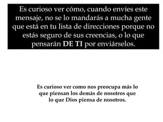 Es curioso ver cómo, cuando envíes este 
mensaje, no se lo mandarás a mucha gente 
que está en tu lista de direcciones porque no 
estás seguro de sus creencias, o lo que 
pensarán DE TI por enviárselos. 
Es curioso ver como nos preocupa más lo 
que piensan los demás de nosotros que 
lo que Dios piensa de nosotros. 
 