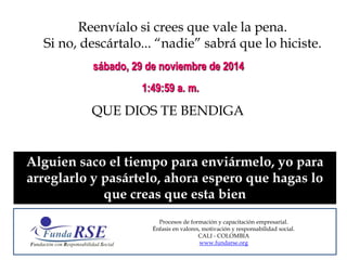 Reenvíalo si crees que vale la pena. 
Si no, descártalo... “nadie” sabrá que lo hiciste. 
sábado, 29 de noviembre de 2014 
1:49:59 a. m. 
QUE DIOS TE BENDIGA 
Alguien saco el tiempo para enviármelo, yo para 
arreglarlo y pasártelo, ahora espero que hagas lo 
que creas que esta bien 
Procesos de formación y capacitación empresarial. 
Énfasis en valores, motivación y responsabilidad social. 
CALI - COLOMBIA 
www.fundarse.org 
