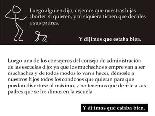 Luego alguien dijo, dejemos que nuestras hijas 
aborten si quieren, y ni siquiera tienen que decirles 
a sus padres. 
Y dijimos que estaba bien. 
Luego uno de los consejeros del consejo de administración 
de las escuelas dijo: ya que los muchachos siempre van a ser 
muchachos y de todos modos lo van a hacer, démosle a 
nuestros hijos todos los condones que quieran para que 
puedan divertirse al máximo, y no tenemos que decirle a sus 
padres que se los dimos en la escuela. 
Y dijimos que estaba bien. 
 