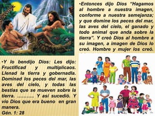 •Entonces dijo Dios “Hagamos
al hombre a nuestra imagen,
conforme a nuestra semejanza;
y que domine los peces del mar,
las aves del cielo, el ganado y
todo animal que anda sobre la
tierra”. Y creó Dios al hombre a
su imagen, a imagen de Dios lo
creó. Hombre y mujer los creó.
Gén. 1: 26-27
•Y lo bendijo Dios: Les dijo:
Fructificad y multiplicaos.
Llenad la tierra y gobernadla.
Dominad los peces del mar, las
aves del cielo, y todas las
bestias que se mueven sobre la
tierra. ……….. Y así sucedió. Y
vio Dios que era bueno en gran
manera.
Gén. 1: 28
 