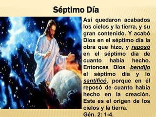 Así quedaron acabados
los cielos y la tierra, y su
gran contenido. Y acabó
Dios en el séptimo día la
obra que hizo, y reposó
en el séptimo día de
cuanto había hecho.
Entonces Dios bendijo
el séptimo día y lo
santificó, porque en él
reposó de cuanto había
hecho en la creación.
Este es el origen de los
cielos y la tierra.
Gén. 2: 1-4.
Séptimo Día
 