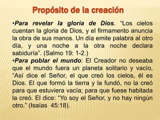 Propósito de la creación
•Para revelar la gloria de Dios. “Los cielos
cuentan la gloria de Dios, y el firmamento anuncia
la obra de sus manos. Un día emite palabra al otro
día, y una noche a la otra noche declara
sabiduría”. (Salmo 19: 1-2.)
•Para poblar el mundo: El Creador no deseaba
que el mundo fuera un planeta solitario y vacío,
“Así dice el Señor, el que creó los cielos, él es
Dios. El que formó la tierra y la fundó, no la creó
para que estuviera vacía; para que fuese habitada
la creó. El dice: “Yo soy el Señor, y no hay ningún
otro.” (Isaías 45:18).
 