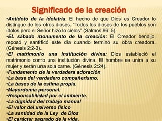 Significado de la creación
•Antídoto de la idolatría. El hecho de que Dios es Creador lo
distingue de los otros dioses. “Todos los dioses de los pueblos son
ídolos pero el Señor hizo lo cielos” (Salmos 96: 5).
•EL sábado monumento de la creación: El Creador bendijo,
reposó y santificó este día cuando terminó su obra creadora.
(Génesis 2:2-3).
•El matrimonio una institución divina: Dios estableció el
matrimonio como una institución divina. El hombre se unirá a su
mujer y serán una sola carne. (Génesis 2:24).
•Fundamento de la verdadera adoración
•La base del verdadero compañerismo.
•La bases de la estima propia.
•Mayordomía personal.
•Responsabilidad por el ambiente.
•La dignidad del trabajo manual
•El valor del universo físico
•La santidad de la Ley de Dios
•El carácter sagrado de la vida.
 